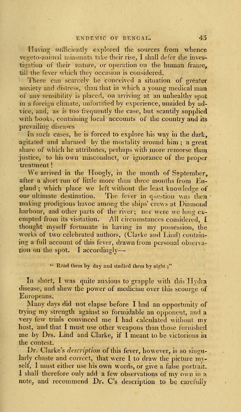 Having sufficiently explored the sources from whence vegeto-aniinal miasmat;i take their rise, I shall defer the inves- tigation of their nature^ or o[ieration on the human frame, till the fever which they occasion is considered. I'here can scarcely be conceived a situation of greater anxiety and distress, than that in which a young medical man of any sensibility is placed, on arriving at an unhealthy spot in a foreign climate, vujfortified by experience, unaided by ad- vice, and, as is too frequently the case, but scantily supplied with books, containing local accounts of the country and its prevailing diseases In such cases, he is forced to explore his way in the dark, agitated and alarmed by the mortality around him ; a great share of which he attributes, perliaps M'ith more remorse than justice, to his own misconduct, or ignorance of the propei treatment! We arrived in the Hoogly, in the month of September, after a short run of little more than three months from En- gland ; which place we left without the least knowledge of our ultimate destination. The fever in qiiestioii v/as then making prodigious havoc among the ships' crews at Diamond harbour, aad other parts of the river; nor were we long ex- empted from its visitation. All circumstances considered, I thought myself fortunate in having in my possession, the Morks of two celebrated authors, (Clarke and Lind) contain- ing a full account of this fever, drawn from personal observa- tion on the spot. I accordingly— *' Read tliem by day and studied them by night; In short, I was quite anxious to grapple with this Hydra disease, and shew the power of medicine over this scourge of Europeans. Many days did not elapse before I had an opportunity of trying my strength against so formidable an opponent, and a very few trials convinced me I had calculated without my host, and that I must use other weapons tlian those fiunished me by Drs. Lind and Clarke, if I meant to be victorious in the contest. Dr. Clarke's description of this fever, however, is so singu- larly chaste and correct, that were I to draw the picture my- self, I must either use his own words, or give a false portrait. 1 shall therefore only add a few observations of my own in a note, and recommend Dr. C's description to be carefully