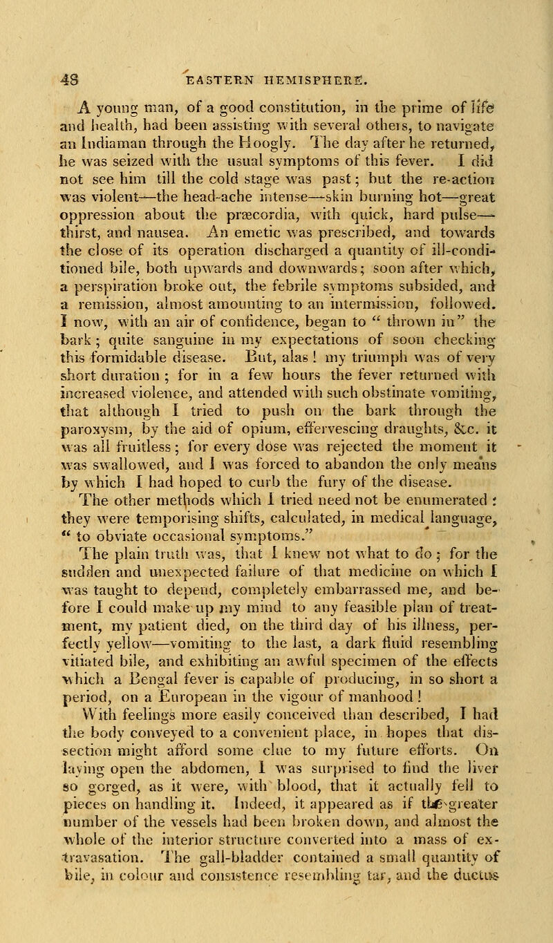 A young man, of a good constitution, in the prime of life and liealth, had been assisting with several others, to navigate an Indiaman through the Hoogly. The day after he returned, he was seized with the usual symptoms of this fever. I did not see him till the cold stage was past; but the re-action was violent^—the head-ache intense—skin burning hot—great oppression about the prascordia, with quick, hard pulse—- thirst, and nausea. An emetic was prescribed, and towards the close of its operation discharged a quantity of ill-condi- tioned bile, both upwards and downwards; soon after which, a perspiration broke out, the febrile symptoms subsided, and a remission, almost amounting to an intermission, followed. I now, with an air of confidence, began to  thrown in the bark ; quite sanguine iu my expectations of soon checking this formidable disease. But, alas ! my triumph was of veiy short duration ; for in a few hours the fever returned with increased violence, and attended with such obstinate vomiting, tltat although I tried to push on the bark tiirough the paroxysm, by the aid of opium, efiiervescing draughts, &,c. it was all fruitless; for every dose was rejected the moment it was swallowed, and J was forced to abandon the only means by which I had hoped to curb the fury of the disease. The other met^iods which 1 tried need not be enumerated : they were temporising shifts, calculated, in medical language,  to obviate occasional symptoms. The plain truth v»'as, that 1 knew not what to do; for the sudden and unexpected failure of that medicine on which I was taught to depend, completely embarrassed me, and be- fore I could make up my mind to any feasible plan of treat- ment, my patient died, on the third day of his illness, per- fectly yellow—vomiting to the last, a dark fluid resembling vitiated bile, and exhibiting an awful specimen of the effects \^hich a Bengal fever is capable of producing, in so short a period, on a European in the vigour of manhood ! With feelings more easily conceived than described, I had tlie body conveyed to a convenient place, in hopes that dis- section might afford some clue to my future efforts. On laying open the abdomen, 1 was surpwsed to find the liver so gorged, as it were, with blood, that it actually fell to pieces on handling it. Indeed, it appeared as if thc^greater number of the vessels had been broken down, and almost the whole of the interior structure converted into a mass of ex- travasation. ^I'he gall-bladder contained a small quantity of bile, in colour and consistence resembling tar, aiid ihe ductL>s