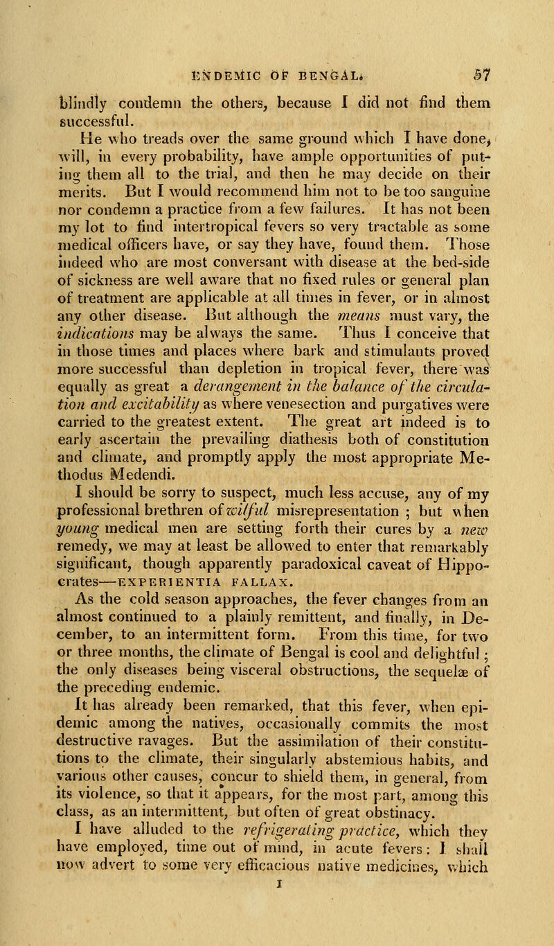 blindiy condemn the others, because I did not find them guccessful. He who treads over the same ground which I have done, W'ill, in every probability, have ample opportunities of put^ ing them all to the trial, and then he may decide on their merits. But I Avould recommend him not to be too sanguine nor condemn a practice from a few failures. It has not been my lot to find intertropical fevers so very tractable as some medical officers have, or say they have, found them. Those indeed who are most conversant with disease at the bed-side of sickness are well aware that no fixed rules or general plan of treatment are applicable at all tinses in fever, or in almost any other disease. But although the means must vary, the indications may be always the same. Thus I conceive that in those times and places where bark and stimulants proved more successful than depletion in tropical fever, there Was equally as great a derangement in the balance of the circula- tion and excitahiliti/ as where venesection and purgatives were carried to the greatest extent. The great art indeed is to early ascertain the prevailing diathesis both of constitution and climate, and promptly apply the most appropriate Me- thod us Medendi. I should be sorry to suspect, much less accuse, any of my professional brethren oizcilfid misrepresentation ; but when young medical men are setting forth their cures by a new remedy, we may at least be allowed to enter that remarkably significant, though apparently paradoxical caveat of Hippo- crates EXPERTENTIA FALLAX. As the cold season approaches, the fever changes from an almost continued to a plainly remittent, and finally, in De- cember, to an intermittent form. From this time, for two or three months, the climate of Bengal is cool and delightful; the only diseases being visceral obstructions, the sequelae of the preceding endemic. It has already been remarked, that this fever, when epi- demic among the natives, occasionally commits the most destructive ravages. But the assimilation of their constitu- tions to the climate, their singularly abstemious habits, and various other causes, concur to shield them, in general, from its violence, so that it appears, for the most part, among this class, as an intermittent, but often of great obstinacy. 1 have alluded to the refrigerating practice, which they have employed, time out of mind, in acute fevers: J bhaU now advert to some very efficacious native medicir.es, Vvhich I