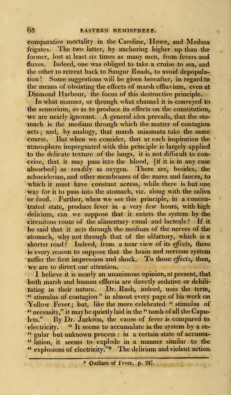 comparative mortality in the Caroline, Howe, and Medusa frigates. The two latter, by anchoring higher up than the former, lost at least six times as many men, from fevers and fluxes. Indeed, one was obliged to take a cruise to sea, and the other to retreat back to Saugur Roads, to avoid depopula- tion ! Some suggestions will be given hereafter, in regard to the means of obviating the effects of marsh effluvium, even at Diamond Harbour, the focus of this destructive principle. In what manner, or through what channel it is conveyed to the sensorium, so as to produce its effects on the constitution, we are nearly ignorant. A general idea prevails, that the sto- mach is the medium through which the matter of contagion acts; and, by analogy, that marsh miasmata take the same course. But when we consider, that at each inspiration the atmosphere impregnated with this principle is largely applied to the delicate texture of the lungs, it is not difficult to con- ceive, that it may pass into the blood, [if it is in any case absorbed] as readily as oxygen. There are, besides, the schneiderian, and other membranes of the nares and fauces, to which it must have constant access, while there is but one way for it to pass into the stomach, viz. along with the saliva or food. Further, when we see this principle, in a concen- trated state, produce fever in a very few hours, with high delirium, can we suppose that it enters the system by the circuitous route of the alimentary canal and lacteals ? If it be said that it acts through the medium of the nerves of the stomach, why not through that of the olfactory, which is a shorter road ? Indeed, from a near view of its effects, there is every reason to suppose that the brain and nervous system suffer the first impression and shock. To those effects, then, we are to direct our attention, I believe it is nearly an unanimous opinion, at present, that both marsh and human effluvia are directly sedative or debili- tating in their nature. Dr. Rush, indeed, uses the term,  stimulus of contagion  in almost every page of his work on Yellow Fever; but, like the more celebrated  stimulus of ** necessity, it may be quietly laid in the  tomb of all the Capu- lets. By Dr. Jackson, the cause of fever is compaied to electricity.  It seems to accumulate in the system by a re- ''* gular but unknown process : in a certain state of accumu- *' lation, it seems to explode in a manner similar to the  explosions of electricity.* The delirium and violent action * QuUines of Fever, p. 247.