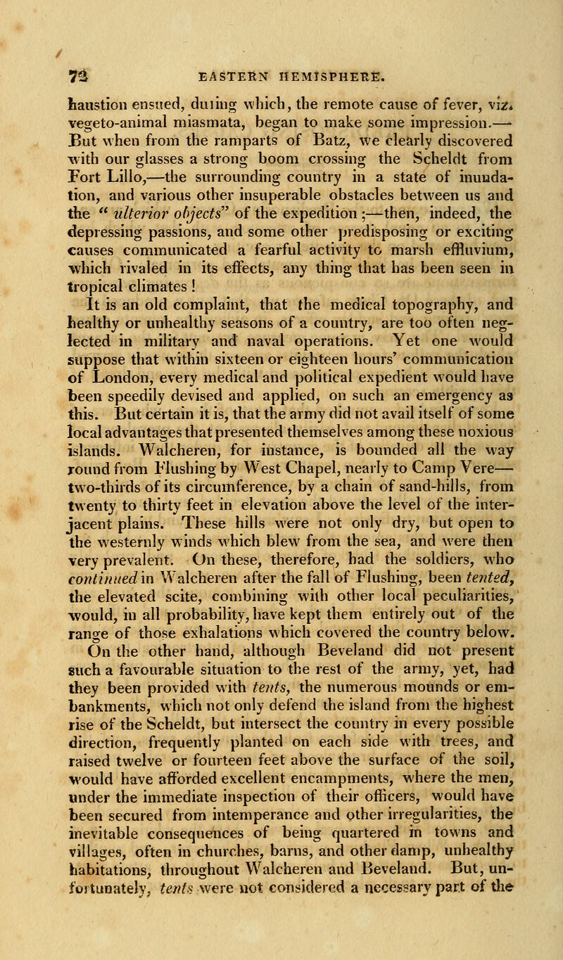 haustion ensued, dining which, the remote cause of fever, viz* vegeto-animal miasmata, began to make some impression.—* But when from the ramparts of Batz, we clearly discovered ■with our glasses a strong boom crossing the Scheldt from Fort Lilio,—the surrounding country in a state of inunda- tion, and various other insuperable obstacles between us and the  tdterior ohjects of the expedition ;—then, indeed, the depressing passions, and some other predisposing or exciting causes communicated a fearful activity to marsh effluvium, which rivaled in its effects, any thing that has been seen in tropical climates ! It is an old complaint, that the medical topography, and healthy or unhealthy seasons of a country, are too often neg- lected in military and naval operations. Yet one would suppose that within sixteen or eighteen hours' communication of London, every medical and political expedient would have been speedily devised and applied, on such an emergency as this. But certain it is, that the army did not avail itself of some local advantages that presented themselves among these noxious islands. Walcheren, for instance, is bounded all the way Tound from Flushing by West Chapel, nearly to Camp Vere— two-thirds of its circumference, by a chain of sand-hills, from twenty to thirty feet in elevation above the level of the inter- jacent plains. These hills were not only dry, but open to the westernly winds which blew^ from the sea, and were then very prevalent. On these, therefore, had the soldiers, who continued'm Walcheren after the fall of Flushing, been tented, the elevated scite, combining with other local peculiarities, would, in all probability, have kept them entirely out of the range of those exhalations which covered the country below. On the other hand, although Beveland did not present such a favourable situation to the rest of the army, yet, had they been provided with te?its, the numerous mounds or em- bankments, which not only defend the island from the highest rise of the Scheldt, but intersect the country in every possible direction, frequently planted on each side with trees, and raised twelve or fourteen feet above the surface of the soil, would have afforded excellent encampments, where the men, under the immediate inspection of their officers, would have been secured from intemperance and other irregularities, the inevitable consequences of being quartered in towns and villages, often in churches, barns, and other damp, unhealthy habitations, throughout Walcheren and Beveland. But, un- fortunately, tents were not conijidered a necessary part of tlie