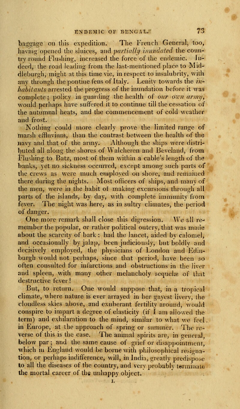 bri^tgage on this expedition. The French General, too, having opened the sluices, and partialh/ inundated the conn- try round Flushing, increased the force of the endemic. In- deed, the road leading from the last-mentioned place to Mid- dleburgh, might at this time vie, in respect to insalubrity, with any throngh tlie pontine fens of Italy. Lenity towards the in- habitants arrested the progress of the inundation before it was complete; policy in guarding the health of our oicu anm/y would perhaps have suffered it to continue till the cessation of the autuinnal heats, and the commencement of cold weather and frost. Nothing could more clearly prove the limited range of marsh effluviuni, than the contrast between the health of the navy and that of the army. Although the ships were distri- buted all along the shores of \\ alcheren and Beveland, from Flushing to Batz, most of them within a cable's length of the banks, yet no sickness occurred, except among such parts of the crews as were much employed on shore, and remained there chunng the nights. Most ofiicers of ships, and many of the men, were in the habit of making excursions through all parts of the islands, by day, with complete immunity from fever. The night was here, as in sultry climates, the period of danger. One more remark shall close this digression. We fJl re- member the popular, or rather political outcry, that was made about the scarcity of bark : had the lancet, aided by calomel^ and occasionally by jalap, been judiciously, but boldly and decisively employed, the physicians of London and Edin-^ burgh would not perhaps, since that period, have been so often consulted for infarctions and obstructions in the liver and spleen, with many other melancholy sequelje of that destructive fever! But, to return. One would suppose that, in a tropical climate, where nature is ever arrayed in her gayest livery, the cloudless skies above, and exuberant fertility around, would conspire to impart a degree of elasticity (if I am allowed the term) and exhilaration to the mind, similar to what we feel. in Europe, at the approach of spring or summer. The re- verse of this is the case. The animal spirits are, in general, below par; and the same cause of grief or disappointment, which in England v^'ould be borne with philosophical resigna- tion, or perhaps indifference, M'ill, in India, greatly predispose to all the diseases of the country, and very probably terrainal^j the mortal career of the unhappy object.