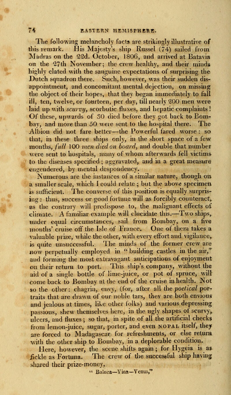 The following melancholy facts are strikingly illustrative of this remark. His Majesty's ship Russel (74) sailed from Madras on the 22d. October, 1806, and arrived at Batavia on the 27th November; the crew healthy, and their minds highly elated with the sanguine expectations of surprising the Dutch squadron there. Such, however, was their sudden dis- appointment, and concomitant mental dejection, on missiiig the object of their hopes, that they began immediately to fall ill, ten, twelve, or fourteen, per day, till nearly 200 men were laid up with scurvy, scorbutic fluxes, and hepatic complaints ! Of these, upwards of 30 died before they got back to Bom- bay, and more than 50 were sent to the hospital there. The i\lbion did not fare better—the Powerful fared worse : so that, in these three ships only, in the short space of a few months,y'a// 100 men died on boarxl, and double that number were sent to hospitals, many of whom afterwards fell victims to the diseases specified; aggravated, and m a great measure engendered, by uiental despondency. Numerous are the instances of a similar nature, though on a smaller scale, which I could relate ; but the above specimen is sufficient. The converse of this position is equally surpris- ing : thus, success or good fortune will as forcibly counteract, as the contrary will predispose to, the malignant effects of climate. A familiar example will el-ucidate this.—Two ships,, imder equal circumstances, sail from Bombay, on a five months' cruise off the Isle of France. One of them takes a valuable prize, while the other, w idi every effort and vigilance, is quite unsuccessful. The minds of the former crew are now perpetually employed in  building castles in the air, and forming the most extravagant anticipations of enjoyment on their return to port. 1 his ship's company, without the aid of a single bottle of lime-juice, or pot of spruce, will come back to Bombay at the end of the cruise in health. Not so the other: chagrin, envy, (for, after all the poetical por- traits that are drawn of our noble tars, they are both envious and jealous at times, like other folks) and various depressing passions, shew themselves here, in the ugly shapes of scurvy, ulcers, and fluxes; so that, in spite of all the artificial checks from lemon-juice, sugar, porter, and even nopal itself, they are forced to Madagascar for refreshments, or else retura •with the other ship to Bombay, in a deplorable condition. Here, however, the scene shifts again; for Hygeia is as fickle as Fortuna. The crew of the successful ship having shared their prize-money,  Balnea—Vitta—Venus,