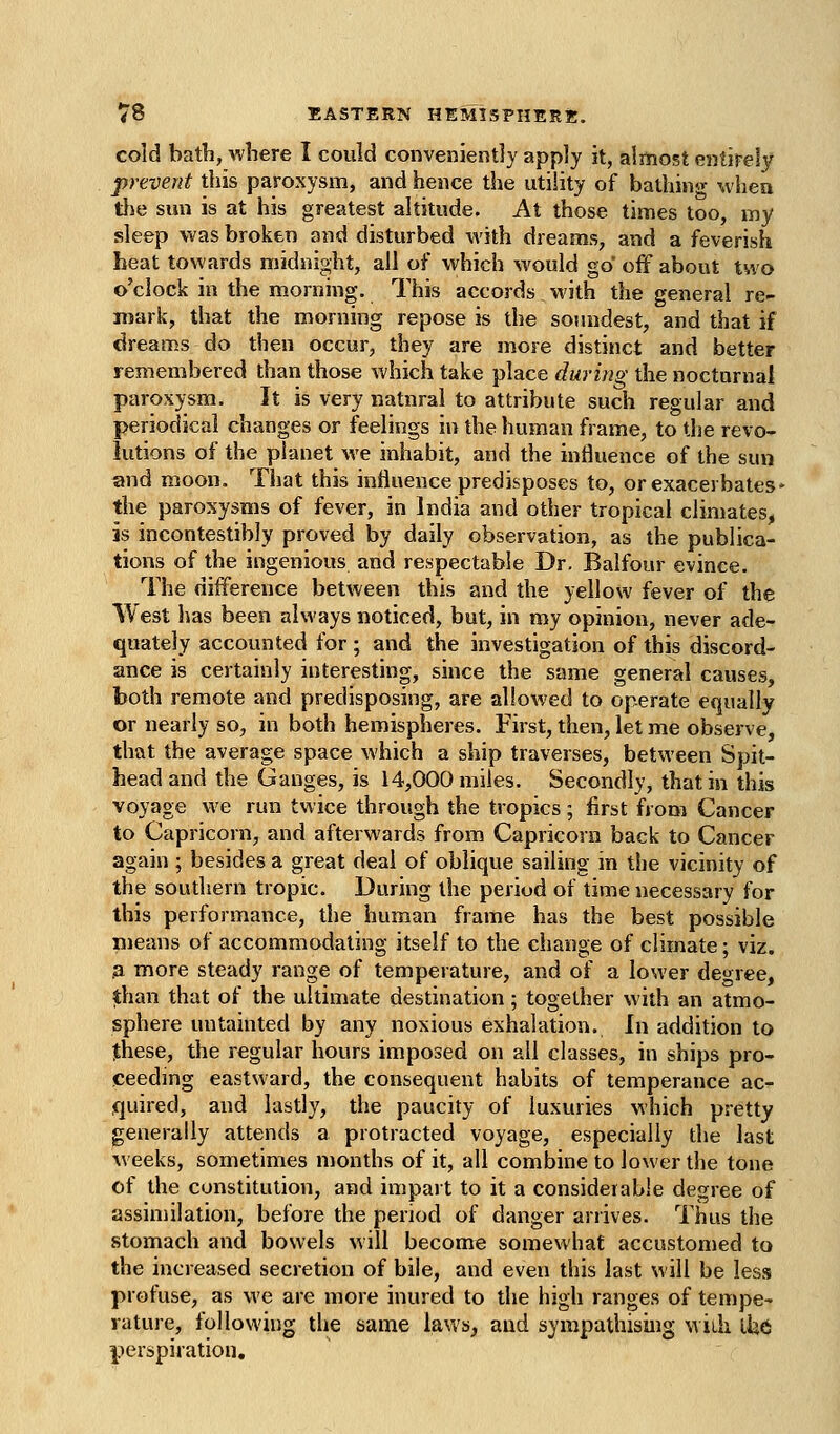 cold bath, where I could conveniently apply it, almost entirely prevent this paroxysm, and hence the utility of bathing when tlje sun is at his greatest altitude. At those times too, my sleep was broken and disturbed with dreams, and a feverish heat towards midnight, all of which would go off about two o'clock in the morning. This accords with the general re- mark, that the morning repose is the soundest, and that if dreams do then occur, they are more distinct and better remembered than those which take place during the noctnrnal paroxysm. It is very natnral to attribute such regular and periodica] changes or feelings in the human frame, to the revo- lutions of the planet we inhabit, and the influence of the sun and moon. That this influence predisposes to, or exacerbates* the paroxysms of fever, in India and other tropical climates, is incontestibly proved by daily observation, as the publica- tions of the ingenious and respectable Dr. Balfour evince. The difference between this and the yellow fever of the West has been always noticed, but, in my opinion, never ade- quately accounted for; and the investigation of this discord- ance is certainly interesting, since the same general causes, both remote and predisposing, are allowed to operate equally or nearly so, in both hemispheres. First, then, let me observe, that the average space which a ship traverses, between Spit- head and the Ganges, is 14,000 miles. Secondly, that in this voyage we run twice through the tropics; first from Cancer to Capricorn, and afterwards from Capricorn back to Cancer again ; besides a great deal of oblique sailing in the vicinity of the southern tropic. During the period of time necessary for this performance, the human frame has the best possible means of accommodating itself to the change of climate; viz. .a more steady range of temperature, and of a lower degree, than that of the ultimate destination; together with an atmo- sphere untainted by any noxious exhalation. In addition to these, the regular hours imposed on all classes, in ships pro- ceeding eastward, the consequent habits of temperance ac- quired, and lastly, the paucity of luxuries which pretty generally attends a protracted voyage, especially the last weeks, sometimes months of it, all combine to lower the tone of the constitution, and impart to it a considerable degree of assimilation, before the period of danger arrives. Thus the stomach and bowels will become somewhat accustomed to the increased secretion of bile, and even this last will be less profuse, as we are more inured to the high ranges of tempe- rature, following the same laws, and sympathising Midi ikt perspiration.