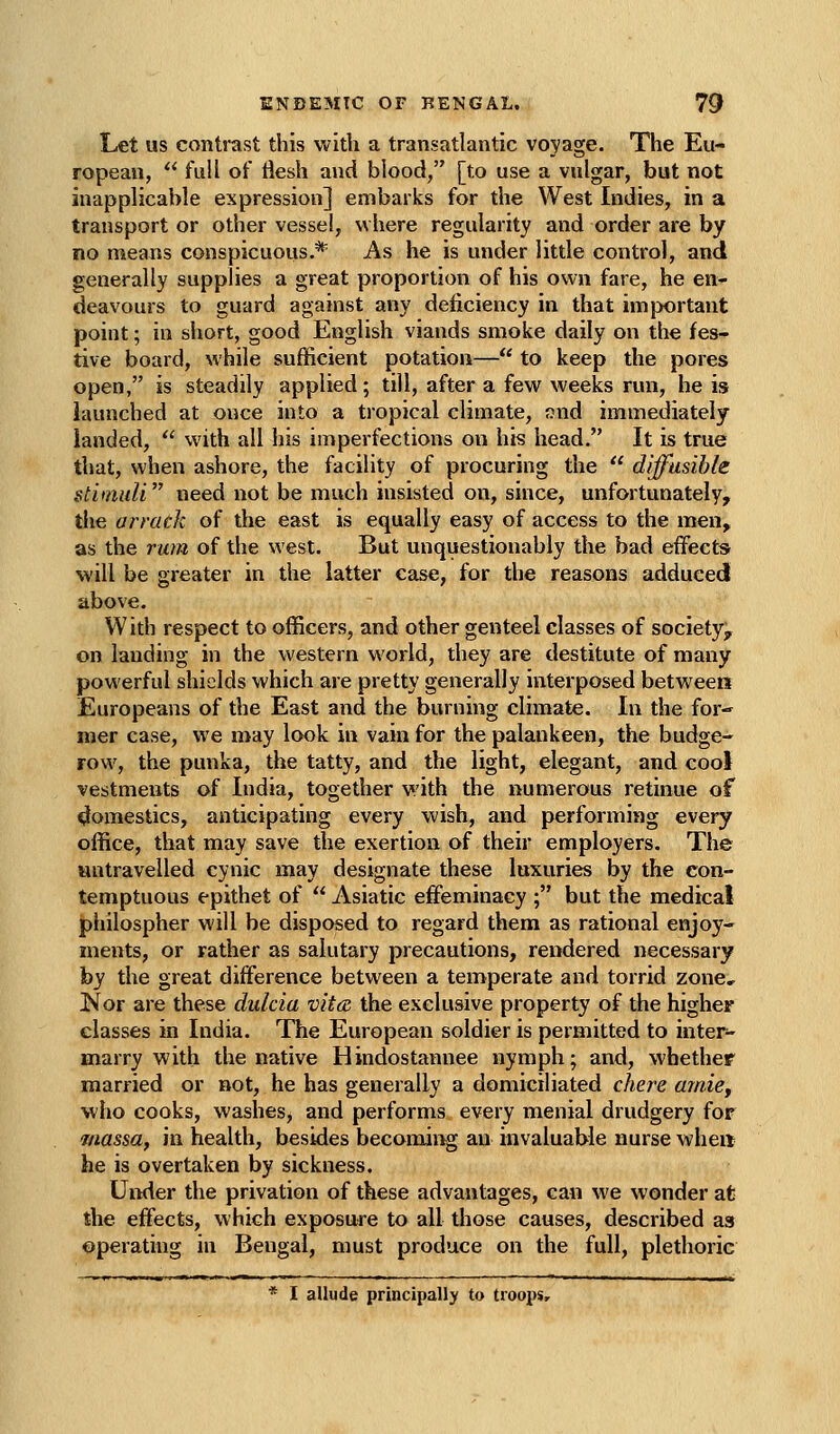 Let us contrast this with a transatlantic voyage. The Eu- ropean,  full of tiesh and blood, [to use a vulgar, but not inapplicable expression] embarks for the West Indies, in a transport or other vessel, where regularity and order are by no means conspicuous.* As he is under little control, and generally supplies a great proportion of his own fare, he en- deavours to guard against any deficiency in that important point; in short, good English viands smoke daily on the fes- tive board, while sufficient potation— to keep the pores open, is steadily applied; till, after a few weeks run, he is launched at once into a tropical climate, ond immediately landed,  with all his imperfections on his head. It is true that, when ashore, the facility of procuring the  diffusible stimuli need not be much insisted on, since, unfortunately, tlie arrack of the east is equally easy of access to the men, as the rum of the west. But unquestionably the bad effects will be greater in the latter case, for the reasons adduced above. With respect to officers, and other genteel classes of society^ on landing in the western world, they are destitute of many powerful shields which are pretty generally interposed between Europeans of the East and the burning climate. In the for-' mer case, we may look in vain for the palankeen, the budge- row, the punka, the tatty, and the light, elegant, and cool vestments of India, together with the numerous retinue of cjomestics, anticipating every wish, and performing every office, that may save the exertion of their employers. The untravelled cynic may designate these luxuries by the con- temptuous epithet of  Asiatic effeminacy ; but the medical philospher will be disposed to regard them as rational enjoy- ments, or rather as salutary precautions, rendered necessary by the great difference between a temperate and torrid zone, Kor are these dulcia vita the exclusive property of the higher classes in India. The European soldier is permitted to inter- marry with the native Hindostannee nymph; and, whether married or not, he has generally a domiciliated chere amie, who cooks, washes, and performs every menial drudgery for massa, in health, besides becoming an invaluable nurse wheit he is overtaken by sickness. Under the privation of these advantages, can we wonder at the effects, which exposure to all those causes, described as operating in Bengal, must produce on the full, plethoric * I allude principally to troops.