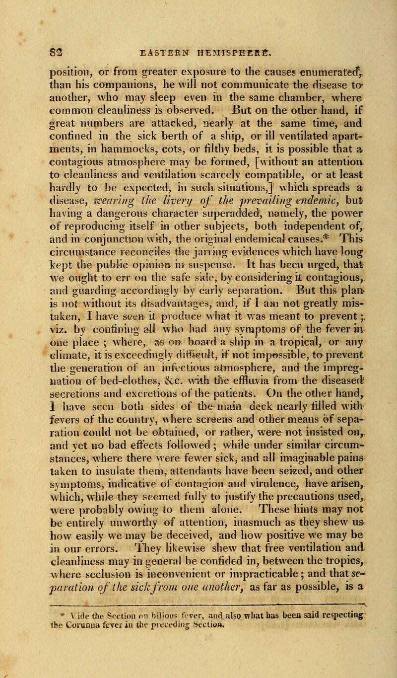 position, or from greater exposure to the causes enumerated*,, than his companions, he will not communicate the disease to- another, who may sleep even in the same chamber, where common cleanliness is observed. But on the other hand, if great numbers are attacked, nearly at the same time, and confined in the sick berth of a ship, or ill ventilated apart- ments, in hammocks, cots, or filthy beds, it is possible that a contagious atmosphere may be formed, [without an attention to cleanliness and veiitilation scarcely compatible, or at least hardly to be expected, in such, situations,]' which spreads a disease, zcearing the liven/ of the prevailing endemic, but having a dangerous character superadded', namely, the power of reproducing itself in other subjects, both independent of, and in conjunction with, the original endemical causes.* This circumstance reconciles the jarring evidences which have long kept the public opinion in suspense. It has been urged, that •we ought to err on the safe side, by considering it contagious,, and guarding acGordingly by early separation. But this plan? is not without its disadvantages, and, if I am not greatly mis- taken, I have seen it produce what it was meant to prevent;. viz. by confining all who had any symptoms of the fever m one place ; where, as ow board a ship in a tropical, or any climate, it is exceedingly diftkult, jf not impossible, tc^ prevent the generation of an infectious atmosphere, and the impreg- nation of bed-clothes, &,c. nath tlte effluvia from the diseased secretions and excretions of the |ydtients. On the other hand, 1 have seen both sides of the main deck nearly filled with fevers of the country, wheie screens and other means of sepa- ration could not be obtained, or rather, were not insisted on, and yet no bad effects followed ; while under similar circum- stances, where there were fewer sick, and all imaginable pains taken to insulate them, attendants have been seized, and other symptoms, indicative of contagion and virulence, have arisen, M'hich, while they seemed fully to justify the precautions used, were probably owing to them alone. These hints may not be entirely unworthy of attention, inasmuch as they shew us how easily we may be deceived, and how positive we may be in our errors. They likewise shew that free ventilation and cleanliness may in general be confided in, between the tropics, where seclusion is inconvenient or impracticable; and that se- paration of the sick from one another, as far as possible, is a * V ide the Scctioti on bilious fever, and also what has beea said respecting- the Coniniia fever iu Uic preceding iScctioH.