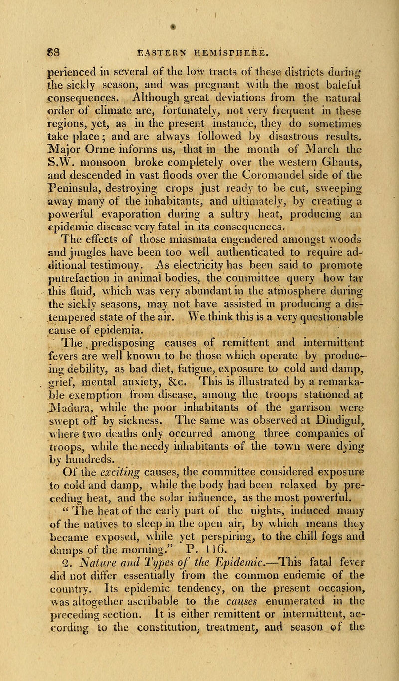 perienced in several of the low tracts of these districts during the sickly season, and was pregnant with the most baleful consequences. Although great deviations from the natural order of climate are, fortunately, not very frequent in these regions, yet, as in the present instance, they do sometimes take place; and are always followed by disastrous results. Major Orme informs us, that in the month of March the S.W. monsoon broke completely over the western Ghauts, and descended in vast floods over the Coromandel side of the Peninsula, destroying crops just ready to be cut, svveeping away many of the inhabitants, and ultimately, by creating a powerful evaporation during a sultry heat, producing an epidemic disease very fatal in its consequences. The effects of those miasmata engendered amongst woods end jimgles have been too well authenticated to require ad- ditional testimony. As electricity has been said to promote putrefaction in animal bodies, the committee query how far this fluid, which w'as very abundant in the atmosphere during the sickly seasons, may not have assisted in producing a dis- tempered state of the air. We think this is a very questionable cause of epidemia. The, predisposing causes of remittent and intermittent fevers are well known to be those which operate by produc- ing debility, as bad diet, fatigue, exposure to cold and damp, grief, mental anxiety, &c. This is illustrated by a remarka- ble exemption from disease, among the troops stationed at 31adura, while the poor inhabitants of the garrison were swept off by sickness. The same was observed at Dindigul, ^^ here two deaths only occurred among three companies of troops, while the needy inhabitants of the town were dying by hundreds. Of the exciting causes, the committee considered exposure to cold and damp, while the body had been relaxed by pre- ceding heat, and the solar influence, as the most powerful.  The heat of the early part of the nights, induced many of the natives to sleep in the open air, by which means they became exposed, while yet perspiring, to the chill fogs and damps of the morning. P. 116. 2. Nature and Ti/pea of the Epidemic.—^This fatal fever did not differ essentially from the common endemic of the country. Its epidemic tendency, on the present occasion, was altogether ascribable to the causes enumerated in the preceding section. It is either remittent or intermittent, ac- cording to the cons>titution, treatment, and season of the