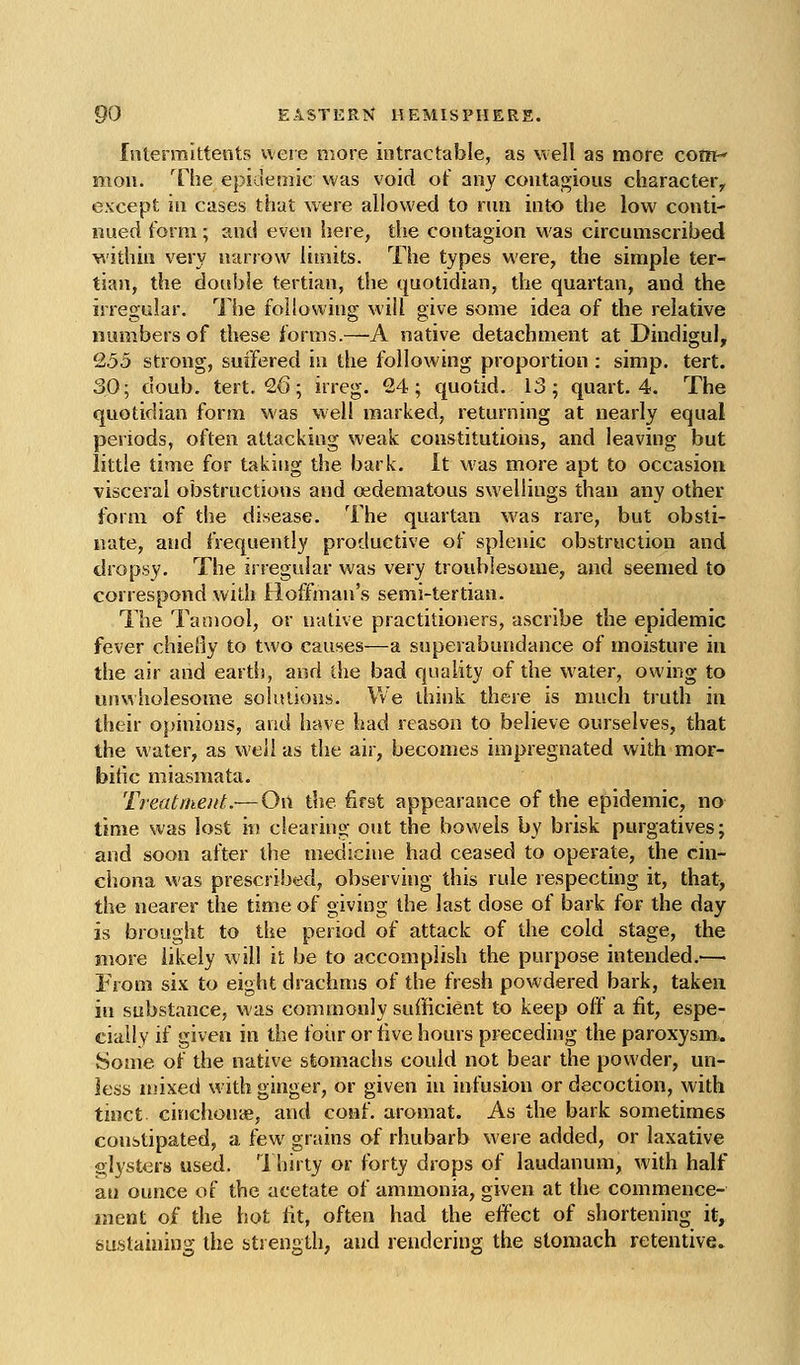 Inlermittents were more intractable, as vvell as more com mon. The epidemic was void o( any contagious character^ except in cases that were allowed to run into the low conti- nued form; and even iiere, die contagion was circumscribed within very narrow limits. The types M'ere, the simple ter- tian, the double tertian, the quotidian, the quartan, and the irregular. The following wiil give some idea of the relative numbers of these forms.—A native detachment at Dindigul, 9,55 strong, suffered in the following proportion : simp. tert. 30; doub. tert. 26; irreg. 24; quotid. 13; quart. 4. The quotidian form was well marked, returning at nearly equal periods, often attacking weak constitutions, and leaving but little time for taking the bark. It was more apt to occasion visceral obstructions and oedematous swellings than any other form of the disease. The quartan was rare, but obsti- nate, and frequently productive of splenic obstruction and dropsy. The irregular was very troublesome, and seemed to correspond with Hoffman's semi-tertian. The Tamool, or native practitioners, ascribe the epidemic fever chiefly to two causes—a superabundance of moisture in the air and earth, and the bad quality of the water, owing to unwholesome solistious. We think there is much truth in their oj>inious, and have had reason to believe ourselves, that the water, as well as the air, becomes impregnated with mor- bific miasmata. Treatment.— On the first appearance of the epidemic, no time was lost in clearing out the bowels by brisk purgatives; and soon after the medicine had ceased to operate, the cin- chona Mas prescribed, observing this rule respecting it, that, the nearer the time of giving the last dose of bark for the day is brought to the period of attack of the cold stage, the more likely will it be to accomplish the purpose intended.— From six to eight drachn]s of the fresh powdered bark, taken in substance, was commonly sufficient to keep off a lit, espe- cially if given in the foiir or five hours preceding the paroxysm.. Some of the native stomachs could not bear the powder, un- less njixed with ginger, or given in infusion or decoction, with tioct cinchonie, and coiif. aromat. As the bark sometimes constipated, a few grains of rhubarb were added, or laxative glysters used. 1 hirty or forty drops of laudanum, with half an ounce of the acetate of ammonia, given at the commence- ment of the hot tit, often had the effect of shortening it, biistaining the strength, and rendering the stomach retentive.