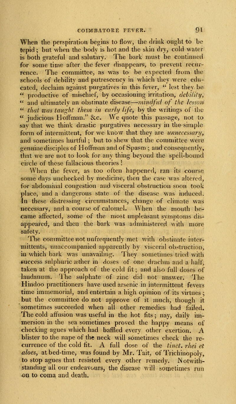 When the perspiration begins to flow, the drink ought to be tepid; but when the body is hot and the skin dry, cold water is both grateful and salutary. The bark must be continued for some time after the fever disappears, to prevent recur- rence. The committee, as was to be expected from the schools of debility and putrescency in wliich they were edu- cated, declaim against purgatives in this fever,  lest they be  productive of mischief, by occasioning irritation, debility,  and ultimately an obstinate disease—mindful of the lesson  that was taught them in earii/ life, by the writings of the  judicious Hoffman. &c. We quote this passage, not to say that we think drastic purgatives necessary in the-siraple form of intermittent, for we know that they are Kmiecessary, and sometimes hurtful; but to shew that the committee were genuine disciples of Hoffman and of Spasm ; and consequently, that we are not to look for any thing beyond the spell-bound circle of those fallacious theories ! When the fever, as too often happened, ran its course some days unchecked by medicine, then the case was altered, for abdominal congestion and visceral obstruction soon took place, and a dangerous state of the disease was induced. In these distressing circumstances, change of climate was necessary, and a course of calomel. W hen the mouth be- came affected, some of the most unpleasant symptoms dis- appeared, and then the bark was administered with more safety. The committee not unfrequently met with obstinate inter- mittents, unaccompanied apparently by visceral obstruction, in which bark was unavailing. They sometimes tried with success sulphuric aether in doses of one drachm and a half, taken at the approach of the cold fit; and also full doses of laudanum. The sulphate of zinc did not answer. The Hindoo practitioners have used arsenic in intermittent fevers time immemorial, and entertain a high opinion of its virtues ; but the committee do not approve of it much, though it sometimes succeeded when all other remedies had failed. The cold aftlision was useful in the hot fits; nay, daily im- mersion in the sea sometimes proved the happy means of checking agues which had baffled every other exertion. A blister to the nape of the neck will sometimes check the re- currence of the cold fit. A full dose of the tinct. rliei et aloes, at bed-time, was found by Mr. Tait, of Trichinopoly, to stop agues that resisted every other remedy. Notwith- standing all our endeavours, the disease will sometimes run 4on to coma and death.