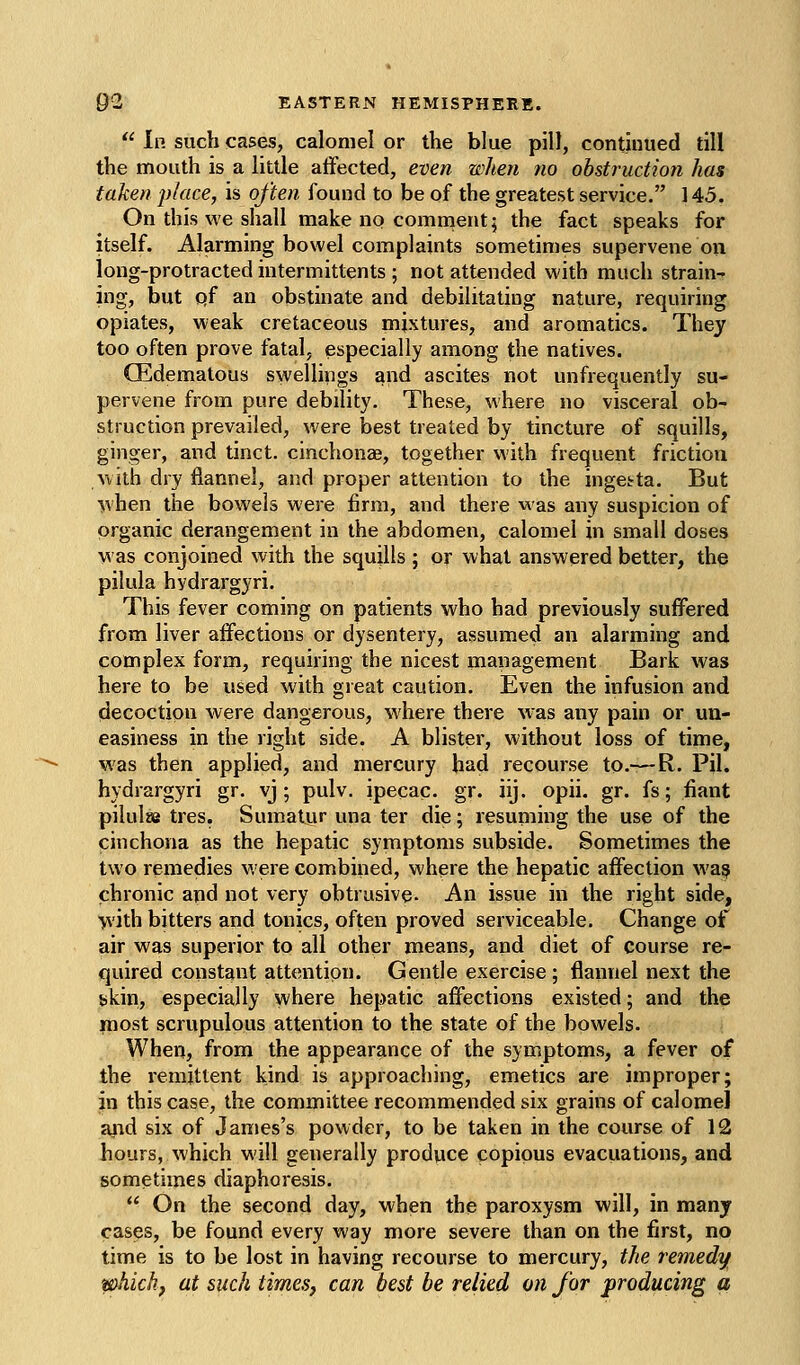  In such cases, calomel or the blue pill, condnued till the mouth is a little atFected, even when no obstruction has taken jyJace, is often found to be of the greatest service. 145. On this we shall make no comment; the fact speaks for itself. Alarming bowel complaints sometimes supervene on long-protracted intermittents ; not attended with much strain- ing, but qf an obstinate and debilitating nature, requiring opiates, weak cretaceous mixtures, and aromatics. They too often prove fatal, especially among the natives. CEdematous swellings and ascites not unfrequently su- pervene from pure debility. These, where no visceral ob- struction prevailed, were best treated by tincture of squills, ginger, and tinct. cinchonae, together with frequent friction with dry flannel, and proper attention to the ingesrta. But ■^vhen the bowels were firm, and there was any suspicion of organic derangement in the abdomen, calomel in small doses was conjoined with the squjlls ; or what answered better, the pilula hydrargyri. This fever coming on patients who had previously suffered from liver affections or dysentery, assumed an alarming and complex form, requiring the nicest management Bark was here to be used with great caution. Even the infusion and (decoction were dangerous, where there was any pain or un- easiness in the right side. A blister, without loss of time, was then applied, and mercury bad recourse to,—R. Pil. hydrargyri gr. vj ; pulv. ipecac, gr. iij. opii. gr. fs; fiant pilulsB tres. Sumatur una ter die; resuming the use of the cinchona as the hepatic symptoms subside. Sometimes the two remedies were combined, where the hepatic affection wa:? chronic and not very obtrusive- An issue in the right side, •yvith bitters and tonics, often proved serviceable. Change of air was superior to all other means, and diet of course re- quired constant attention. Gentle exercise; flannel next the skin, especially where hepatic affections existed; and the most scrupulous attention to the state of the bowels. When, from the appearance of the symptoms, a fever of the remittent kind is approaching, emetics are improper; in this case, the committee recommended six grains of calomel arid six of James's powder, to be taken in the course of 12 hours, which will generally produce copious evacuations, and sometimes diaphoresis.  On the second day, when the paroxysm will, in many cases, be found every way more severe than on the first, no time is to be lost in having recourse to mercury, the remedy phich, at such times, can best be relied on for producing a