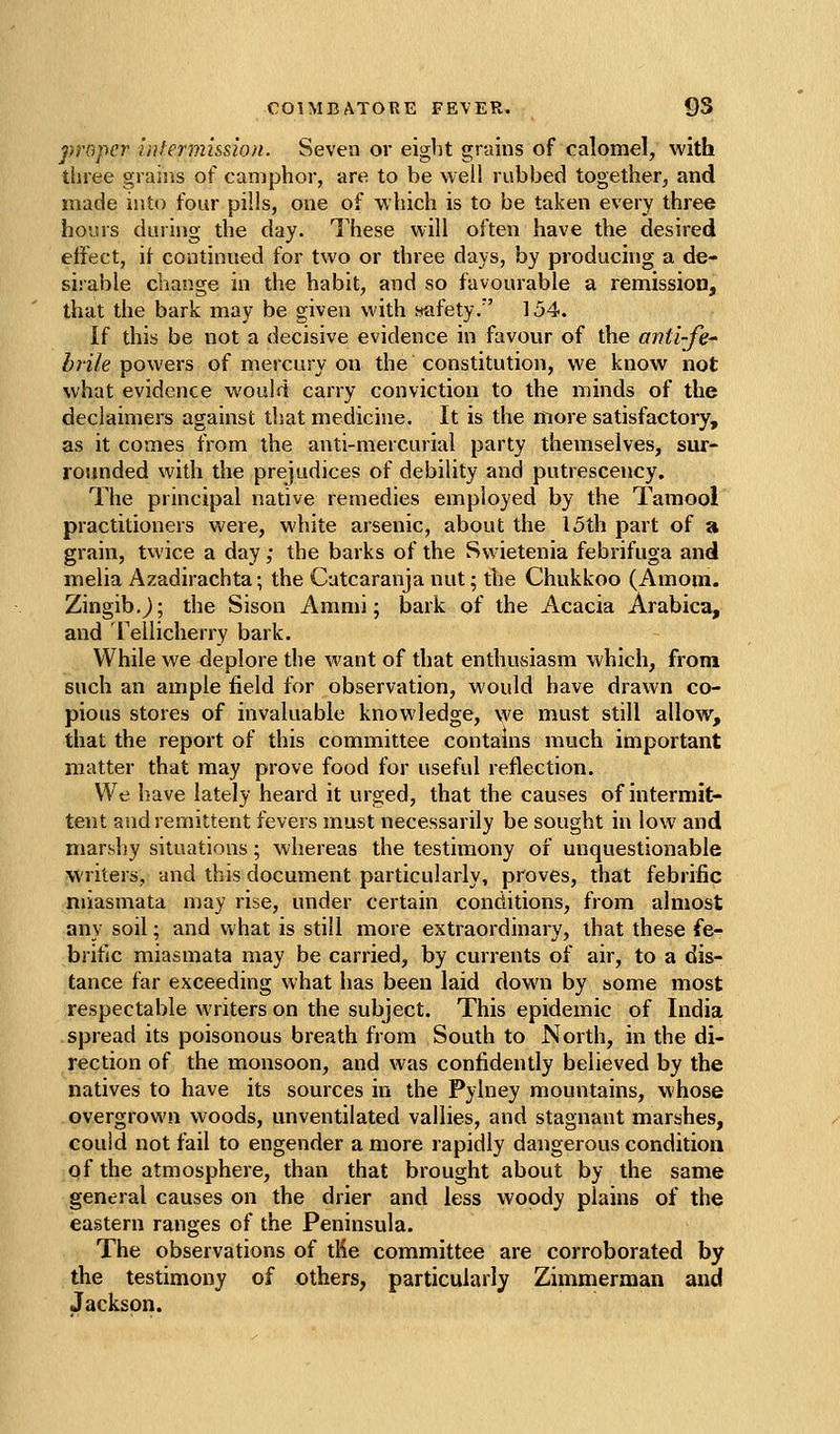 proper Infermi&sion. Seven or eight grains of calomel, with three graijis of camphor, are to be well rubbed together, and made into four pills, one of which is to be taken every three hours during the day. These will often have the desired effect, if continued for two or three days, by producing a de- sirable cl^ange in the habit, and so favourable a remission, that the bark may be given with safety/' 154. If this be not a decisive evidence in favour of the anti-fe^ brile powers of mercury on the constitution, we know not what evidence would carry conviction to the minds of the declaimers against that medicine. It is the more satisfactory, as it comes from the anti-mercurial party themselves, sur- rounded with the prejudices of debility and putrescency. The principal native remedies employed by the Tamool practitioners were, white arsenic, about the 15th part of a grain, tvvice a day; the barks of the Swietenia febrifuga and melia Azadirachta; the Catcaranjanut; the Chukkoo (Amom. Zingib.j; the Sison Ammi; bark of the Acacia Arabica, and Tellicherry bark. While we deplore the want of that enthusiasm which, from such an ample field for observation, would have drawn co- pious stores of invaluable knowledge, we must still allow, that the report of this committee contains much important matter that may prove food for useful reflection. We have lately heard it urged, that the causes of intermit- tent and remittent fevers must necessarily be sought in low and marshy situations; whereas the testimony of unquestionable ^\'riters, and this document particularly, proves, that febrific miasmata may rise, under certain conditions, from almost any soil; and vihzX is still more extraordinary, that these fe- brific miasmata may be carried, by currents of air, to a dis- tance far exceeding what has been laid down by some most respectable writers on the subject. This epidemic of India spread its poisonous breath from South to North, in the di- rection of the monsoon, and was confidently believed by the natives to have its sources in the Pylney mountains, whose overgrown woods, unventilated vallies, and stagnant marshes, could not fail to engender a more rapidly dangerous condition of the atmosphere, than that brought about by the same general causes on the drier and less woody plains of the eastern ranges of the Peninsula. The observations of tMe committee are corroborated by the testimony of others, particularly Zimmerman and Jackson.