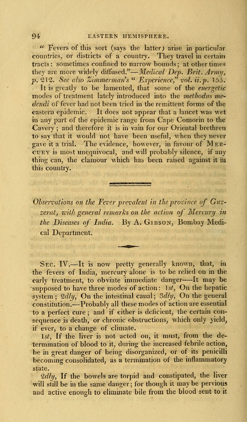  Fevers of this sort (says the latter) arise in particular countries, or districts of a country. They travel in certain tracts: sometinaes confined to narrow bounds; at other times they are more widely ditFused.—Medical Dep. Brit. Army^ p. 212. See also Zimmermans  Experience, vol. ii.p. 155. It is greatly to be lamented, that some of the e^ievgetic modes of treatment lately introduced into the methodus me- dendi of fever had not been tried in the remittent forms of the eastern epidemic. It does not appear that a lancet was wet in any part of the epidemic range from Cape Comorin to the Cavery ; and therefore it is in vain for our Oriental brethren to say that it would not have been useful, when they never gave it a trial. The evidence, however, in favour of Mer- cury is most unequivocal, and will probably silence, if any thing can, the clamour which has been raised against it iu this country. Observations on the Fever prevalent in the province of Guz- zerat, with general remarks on the action of Mercury in the Diseases of India. By A. Gibson, Bombay Medi- cal Department. Sec. IV.—It is now pretty generally known, that, in the fevers of India, mercury alone is to be relied on in the early treatment, to obviate immediate danger—It may be supposed to have three modes of action: \st, On the hepatic system ; Idly, On the intestinal canal; Sdly, On the general constitution.—Probably all these modes of action are essential to a perfect cure ; and if either is deficient, the certain con- sequence is death, or chronic obstructions, which only yield, if ever, to a change of climate. \st, If the liver is not acted on, it must, from the de- termination of blood to it, during the increased febrile action, be in great danger of being disorganized, or of its penicilli becoming consolidated, as a termination of the inflammatory state. 9.dly, If the bowels are torpid and constipated, the liver will still be in the same danger; for though it maybe pervious and active enough to eliminate bile from the blood sent to it