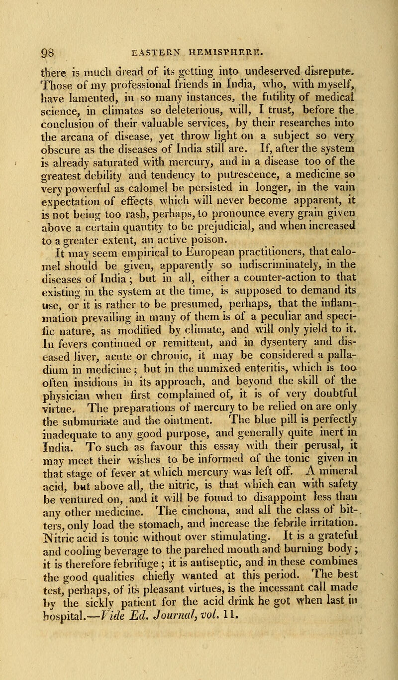 there is mucli diead of its getting into undeserved disrepute. Tliose of my professional friends in India, who, with myself, have lamented, in so many instances, the futility of medical science, in climates so deleterious, will, I trust, before the. conclusion of their valuable services, by their researches into the arcana of disease, yet throw light on a subject so very obscure as the diseases of India still are. If, after the system is already saturated with mercury, and in a disease too of the greatest debility and tendency to putrescence, a medicine so very powerful as calomel be persisted in longer, in the vain expectation of effects which will never become apparent, it is not being too rash, perhaps, to pronounce every grain given above a certain quantity to be prejudicial, and when increased to a greater extent, an active poison. It may seem empirical to European practitioners, that calo- mel should be given, apparently so indiscriminately, in the diseases of India; but in all, either a counter-action to that existing in the system at the time, is supposed to demand its use, or it is rather to be presumed, perhaps, that the inflam- mation prevailing in many of them is of a peculiar and speci- fic nature, as modilied by climate, and will only yield to it. In fevers continued or remittent, and in dysentery and dis- eased liver, acute or chronic, it may be considered a palla- dium in medicine ; but in the unmixed enteritis, which is toa often insidious in its approach, and beyond the skill of the physician when first complained of, it is of very doubtful virtue. The preparations of mercury to be relied on are only the submui-iate and the ointment. The blue pill is perfectly inadequate to any good purpose, and generally quite inert in India. To such as favour this essay with their perusal, it may meet their wishes to be informed of the tonic given in that stage of fever at which mercury was left off. A mineral acid, bwt above all, the nitric, is that which can with safety be ventured on, and it will be found to disappoint less than any other medicine. The cinchona, and all the class of bit- ters, only load the stomach, and increase the feJxile irritation. ISitric acid is tonic without over stimulating. It is a grateful and cooling beverage to the parched mouth and burning body; it is therefore febrifuge; it is antiseptic, and in these combines the good qualities chiefly wanted at this period. The best test, perhaps, of its pleasant virtues, is the incessant call made by the sickly patient for the acid drink he got when last in hospital.—Vide Ed. Journal, vol. 11.