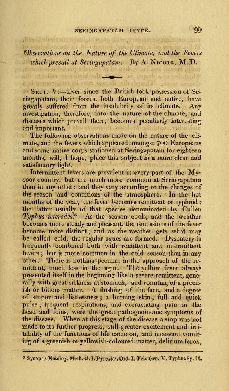 Vhservations on the Nature of the Climate, and the Fevers which prevail at Seringapatam. By A. Nicoll, M.D. Sect, V.—Ever since the British took possession of Se- ringapatam, their forces, both European and native, have greatly suffered from the insalubrity of its climate. Any investigation, therefore, into the nature of the climate, and diseases which prevail there, becomes peculiarly interesting and important. The following observations made on the nature of the cli- mate, and the fevers which appeared amongst 700 Europeans and some native corps stationed at Seringapatam for eighteen months, will, I hope, place this subject in a more clear and satisfactory light. Intermittent fevers are prevalent in every part of the My- soor country, but are much more common at Seringapatam than in any other; and they vary according to the changes of the season and conditions of the atmosphere. In the hot months of the year, the fever becomes remittent or typhdid ; the latter usually of that species denominated by Cullen Typhus icterodes.* As the season cools, and the weather becomes more steady and pleasant, the remissions of the fever become more distinct; and as the weather gets what may be called cold, the regular agues are formed. Dysentery is frequently combined both with remittent and intermittent fevers; but is more common in the cold season than in any other. There is nothing peculiar in the approach of the re- mittent, much less in the ague. The yellow fever always presented itself in the beginning like a severe remittent, gene- rally with great sickness at stomach, and vomiting of a green- ish or bilious matter. A flushing of the face, and a degree of stupor and listlessness; a burning skin; full and quick pulse; frequent respirations, and excruciating pain in the head and loins, were the great pathognomonic symptoms of the disease. When at this stage of the disease a stop was not made to its further progress, still greater excitement and irri- tability of the functions of life came on, and incessant vomit- ing of a greenish or yellowish-coloured matter, delirium ferox. * Synopsis Nosolog. Meth. cl. I, Pyrcxias,Ord, I, Feb. Gep. V. TyphiwSjt, iU