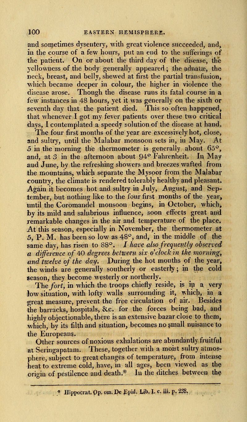 and sometimes dysentery, with great violence succeeded, and, in the course of a few hours, put an end to the sufferings of the patient. On or about the third day of the disease, the yellowness of the body generally appeared; the adnatze, the neck, breast, and belly, shewed at first the partial transfusion, which became deeper in colour, the higher in violence the disease arose. Though the disease runs its fatal course in a few instances in 48 hours, yet it was generally on the sixth or seventh day that the patient died. This so often happened, that whenever I got my fever patients over these two critical days, 1 contemplated a speedy solution of the disease at hand. The four first months of the year are excessively hot, close, and sultry, until the Malabar monsoon sets in, in May. At 5 in the morning the thermometer is generally about Qo°, and, at 3 in the afternoon about 94*^ Fahrenheit. In May and June, by the refreshing showers and breezes wafted from the mountains, which separate the Myspor from the Malabar country, the climate is rendered tolerably healthy and pleasant. Again it becomes hot and sultry in July, August, and Sep- tember, but nothing like to the four first months of the year, until the Coromandel monsoon begins, in October, which, by its mild and salubrious influence, soon effects great and remarkable changes in the air and temperature of the place. At this season, especially in November, the thermometer at 5, P. M. has been so low as 48*^, and, in the middle of the same day, has risen to 88°. I have also frequently observed a difference of 40 degrees between six o'clock in the morning, and twelve of the day. During the hot months of the year, the winds are generally southerly or easterly; in thp cold season, they become westerly or northerly. The fort, in which the troops chiefly reside, is ip a very low situation, with lofty walls surrounding it, which, in a <Treat measure, prevent the free circulation of air. Besides the barracks, hospitals, &c. for the forces being bad, and highly objectionable, there is an extensive bazar close to them, which, by its filth and situation, becomes no ?mall nuisance to the Europeans. Other sources of noxious exhalations are abundantly fruitful at Seringapatam. These, together with a moist sultry atmos- phere, subject to great changes of temperature, from intense heat to extreme cold, have, in all ages, been view ed as the origin of pestilence and death.* In the ditches between the