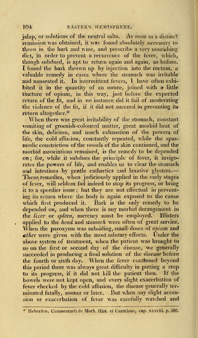 jalap, or solutions of tire neutral salts. As soon as a distinct i-emission was obtained, it was found absolutely necessary to throw in tJ)e bark and wine, and prescribe a very nourishing diet, in order to prevent a recurrence of the fever, which, though subdued, is apt to return again and again, as before. I found the bark thrown up by injection into the rectum, a valuable remedy in cases where the stomach was irritable and nauseated it. In intermittent fevers, 1 have often exhi- bited it in the quantity of an ounce, joined with a- little tincture of opium, in this way, just before the expected return of the fit, and in no instance did it fail of moderating the violence of the lit, if it did not succeed in preventing its return altogether.* WJien there was great irritability of the stomach, constant vomiting of greenish-coloured matter, great morbid heat of the skin, delirium, and much exhaustion of the powera of life, the cold affusion, constantly repeated, while the spas- modic constriction of the vessels of the skin continued, and the morbid associations remained, is the remedy to be depended on; for, while it subdues the principle of fever, it invigo- rates the powers of life, and enables us to clear the stomach and intestines by gentle cathartics and laxative glysters.— Thesei remedies, when judiciously applied in the early stages of fever, w ill seldom fail indeed to stop its progress, or bring it to a speedier issue ; but they are not effectual in prevent- ing its return where the body is again exposed to the cause which first produced it. Bark is the only remedy to be depended on, and when there is any morbid derangement in the livei' or spleei?, mercury must be employed. Blisters applied to the head and stomach were often of great service. When the paroxysm was subsiding, small doses of op?ww and fEther were given with the most salutary effects. Under the above system of treatment, when the patient was brought to us on the first or second day of the disease, we generally succeeded in producing a final solution of the disease before the fourth or sixth day. When the fever continued beyond this period there was always great difficulty in putting a stop to its progress, if it did not kill the patient then. If the bowels were not kept open, and every slight exacerbation of fever checked by the cold affusion, the disease generally ter- minated fatally, sooner or later. But when uny slight acces- sion or exacerbation of fever was carefully watched and *■ llebcrdcn, Coinmcntarii dc Morb. Hist, et Curatione, cap. xsxviii. p, 160.