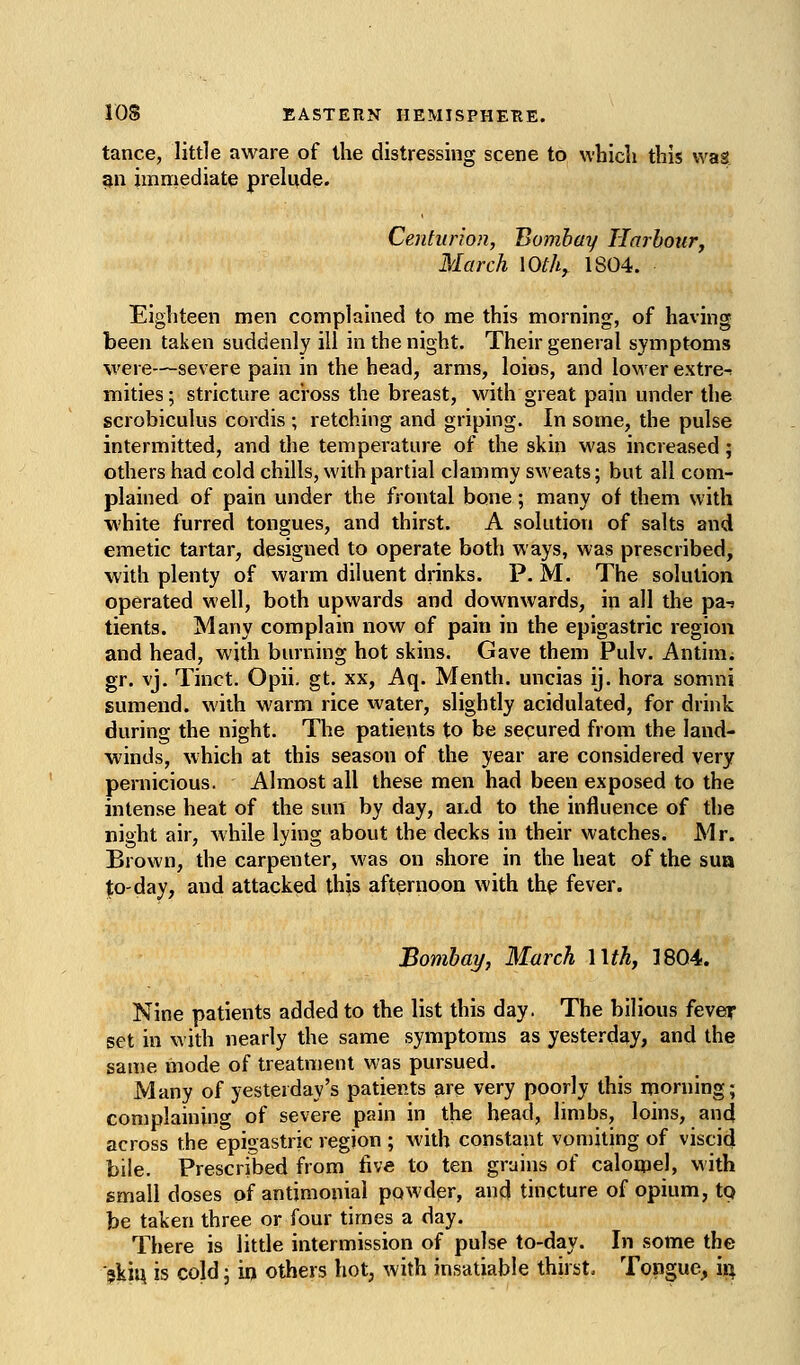 tance, little aware of the distressing scene to whicli this was gn imrriediate prelude. Centurion, Bombay Ilarbotiry March lOth^ 1804. Eighteen men complained to me this morning, of having been taken suddenly ill in the night. Their general symptoms were—severe pain in the head, arms, loins, and lovierextre-. mities; stricture across the breast, with great pain under the scrobiculus cordis ; retching and griping. In some, the pulse intermitted, and the temperature of the skin was increased; others had cold chills, with partial clammy sweats; but all com- plained of pain under the frontal bone; many of them with white furred tongues, and thirst. A solution of salts and emetic tartar, designed to operate both ways, was prescribed, with plenty of warm diluent drinks. P. M. The solution operated well, both upwards and downwards, in all the pa^ tients. Many complain now of pain in the epigastric region and head, with burning hot skins. Gave them Pulv. Antinii gr. vj. Tinct. Opii. gt. xx, Aq. Menth. uncias ij. hora somni sumend. with warm rice water, slightly acidulated, for drink during the night. The patients to be secured from the land- winds, which at this season of the year are considered very pernicious. Almost all these men had been exposed to the intense heat of the sun by day, and to the influence of the night air, while lying about the decks in their watches. Mr. Brown, the carpenter, was on shore in the heat of the sua |;o-day, and attacked this afternoon with thp fever. Bombay, March Wth, 1804. Nine patients added to the list this day. The bilious fever set in with nearly the same symptoms as yesterday, and the same mode of treatment was pursued. Many of yesterday's patients are very poorly this morning; complaining of severe pain in the head, limbs, loins, and across the epigastric region ; with constant vomiting of viscid bile. Prescribed from five to ten grains of calotpel, with small doses of antimoniai powder, and tincture of opium, tq be taken three or four times a day. There is little intermission of pulse to-day. In some the skiu is cold; in others hot, with insatiable thirst. Tongue, ii^