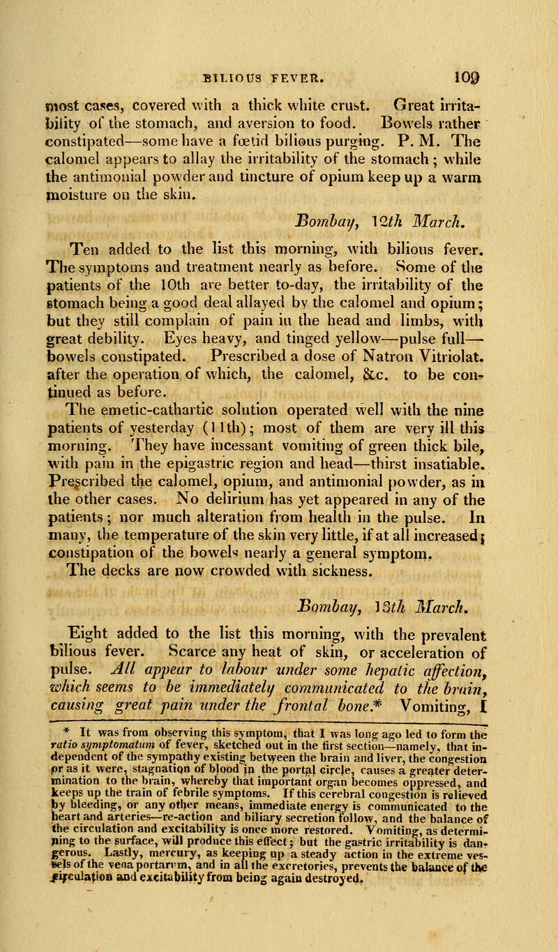 most cases, covered with a thick white crust. Great irrita- bility of the stomach, and aversion to food. Bowels rather constipated—some have a foetid bilious purgittg. P.M. The calomel appears to allay the irritability of the stomach; while the antimouial powder and tincture of opium keep up a warnn moisture on the skin, Bomhaij, \Q.th March. Ten added to the list this morning, with bilious fever. The symptoms and treatment nearly as before. Some of the patients of the 10th are better to-day, the irritability of the stomach being a good deal allayed by the calomel and opium; but they still complain of pain iu the head and limbs, with great debility. Eyes heavy, and tinged yellow—pulse full— bowels constipated. Prescribed a dose of Natron Vitriolat. after the operation of which, the calomel, Slc. to be con^^ tinned as before. The emetic-cathartic solution operated well with the nine patients of yesterday (11 th); most of them are very ill this morning. They have incessant vomiting of green thick bile, with pain in the epigastric region and head—thirst insatiable. Prescribed the calomel, opium, and antimonial powder, as in the other cases. No delirium has yet appeared in any of the patients ; nor much alteration fjom health in the pulse. In many, the temperature of the skin very little, if at all increased | constipation of the bowel>^ nearly a general symptom, The decks are now crowded with sickness. Bombay, 'ISth March, Eight added to the list this morning, with the prevalent bilious fever. Scarce any heat of skin, or acceleration of pulse. Jli appear to labour under some hepalic affection^ which seems to be immediately communicated to the brain^ causing great pain under the frontal bone* Vomiting, I * It was from observing this symptom, that I was long ago led to form the ratio si/mptomatum of fever, sketched out in the first section—namely, that in- dependent of the sympathy existing betTyeen the brain and liver, the congestion pr as it were, stagnatiqn of blood jp the portal circje, causes a grej^ter deter- mination to the brain, whereby that important organ becomes oppressed, and keeps up the train of febrile symptoms. If this cerebral congestion is relieved by bleeding, or any other means, immediate energy is communicated to the heart and arteries—re-action and biliary secretion follow, and the balance of the circulation and excitability is once more Restored. Vomiting, as determii- jfiing to the surface, will produce this effect; but the gastric irritability is dan- gerous. Lastly, mercury, as keeping up a steady action in the extreme ves- sels of the venaportan'm, and in all the excretories, prevents the balance of the /ifcuiation and excitability from being again destroyed.