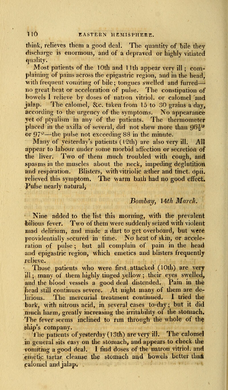 think, relieves them a good deal. The quantity of bile they discharge is enormous, and of a depraved or highly vitiated quality. Most patients of the 10th and 1 Ith appear very ill; com- plaining of pains across the epigastric region, and in the head, with frequent vomiting of bile; tongues swelled and furred—■ no great heat or acceleration of pulse. The constipation of bowels I relieve by doses of nation vitriol, or calomel and jalap. The calomel, Sic. taken from 15 to 30 grains a day, according to the urgency of the symptoms. No appearance yet of ptyalism in any of the patients. The thermometer placed in the axilla of several, did not shew more than 9^^^^ or 97'-'—the pulse not exceeding 88 in the minute. Many of yesterday's patients (12th) are also very ill. All appear to labour under some morbid affection or secretion of the liver. Two of them much troubled with cough, and spasms in the muscles about the neck, impeding deglutitiott and respiration. Blisters, with vitriolic cether and tinct. Opii. relieved this symptom. The warm bath had no good effect. Pulse nearly natural, Bombay, 14th March. Nine added to the list this ttioriiing, with the prevalent bilious fever. Two of them were suddenly seized with violent mad delirium, and made a dart to get overboard, but were providentially secured in time. No heat of skin, or accele- ration of pulse; but all complain of pain in the head and epigastric region, which emetics and blisters frequently relieve. Those patients who were first attacked (10th) are very ill; many of them highly tinged yellow ; their eyes swelled, and the blood vessels a good deal distended. Pain in the head still continues severe. At night many of them are de- lirious. The mercurial treatment Gontinitedr I tried the bark, with nitrous acid, in several cases to-day; but it did much harm, greatly increasing the irritability of the stomach. The fever seems inclined to run through the whole of th$ ship's company. fhe patients of yesterday (13th) are very ill. The calomel in general sits easy on the stomach, and appears to check the vomiting a good deal. I find doses of the natron vitriol, and emetic tartar cleanse the stomach and bowels better thaA jcalomel and jalap.