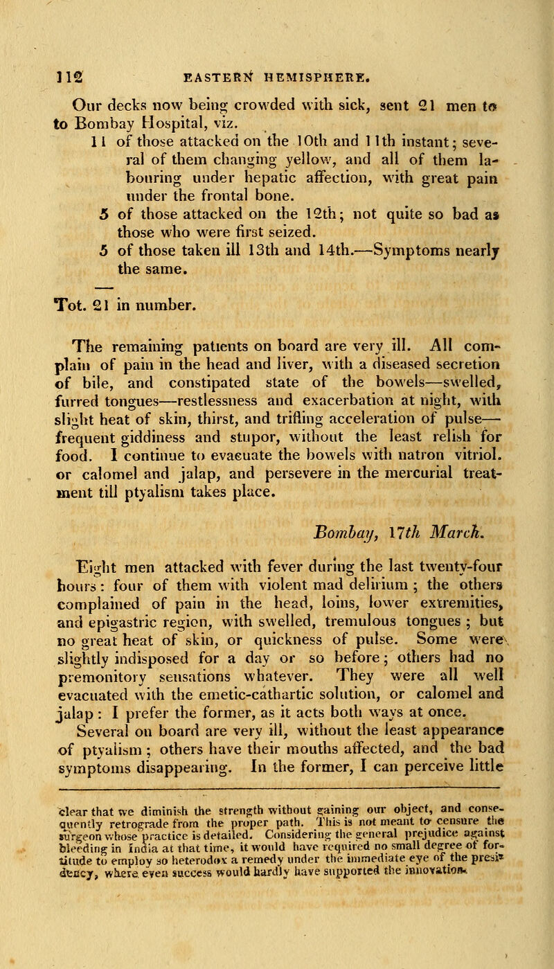 Our decks now beinoj crowded with sick, sent 21 men to to Bombay Hospital, viz, 11 of those attacked on the 10th and 11th instant; seve- ral of them changing yellow, and all of them la- bouring under hepatic affection, with great pain under the frontal bone. 5 of those attacked on the 12th; not quite so bad as those who were first seized. 5 of those taken ill 13th and 14th.—Symptoms nearly the same. Tot. 21 in number. The remaining patients on board are very ill. All com- plain of pain in the head and liver, with a diseased secretion of bile, and constipated state of the bowels—swelled, furred tongues—restlessness and exacerbation at night, with slight heat of skin, thirst, and trifling acceleration of pulse—■ frequent giddiness and stupor, without the least relish for food. 1 continue to evaeuate the bowels with natron vitriol, or calomel and jalap, and persevere in the mercurial treat- ment till ptyalism takes place. Bombay, Mth March. Eight men attacked with fever durmg the last twenty-four hours: four of them with violent mad delirium ; the others complained of pain in the head, loins, lower extremities, and epigastric region, with swelled, tremulous tongues ; but no great heat of skin, or quickness of pulse. Some were slightly indisposed for a day or so before; others had no premonitory sensations whatever. They were all well evacuated with the emetic-cathartic solution, or calomel and jalap : I prefer the former, as it acts both ways at once. Several on board are very ill, without the least appearance of ptyalism ; others have their mouths affected, and the bad symptoms disappearing. In the former, I can perceive little felear that we diminish the strenfrth without s;aining our object, and conse- qwpntly retrograde from the proper path. This is not meant to- censure tlie surgeon whose'practice is detailed. Considering the general prejudice as;ainst bleeding in India at that time, it would have required no small depree of for« titude to employ so heterodox a remetly under the immediate eye of the presi* dtiicy, where, even success would hardly have supported the innovation*