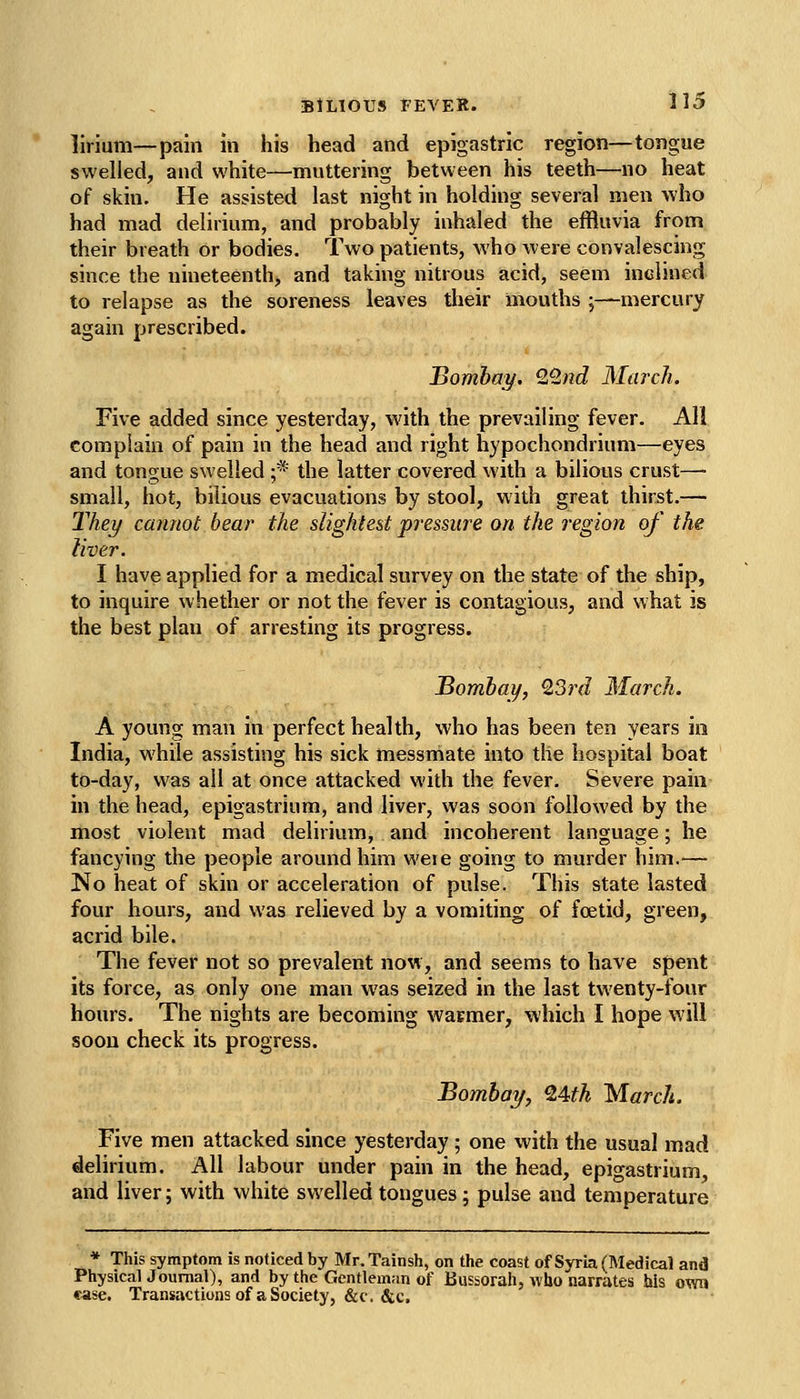 lirium—pain in his head and epigastric region—tongue swelled, and white—muttering between his teeth—no heat of skin. He assisted last night in holding several men who had mad delirium, and probably inhaled the effluvia from their breath or bodies. Two patients, who were convalescing since the nineteenth, and taking nitrous acid, seem inclined to relapse as the soreness leaves their mouths ;—mercury again prescribed. Bombay. Q/2nd March. Five added since yesterday, with the prevailing fever. All complain of pain in the head and right hypochondrium—eyes and tongue swelled ;* the latter covered with a bilious crust—■ small, hot, bilious evacuations by stool, with great thirst.— They cannot bear the slightest pressure on the region of the liver. I have applied for a medical survey on the state of the ship, to inquire whether or not the fever is contagious, and what is the best plan of arresting its progress. Bombay, Q.3rd March. A young man in perfect health, who has been ten years in India, while assisting his sick messmate into the hospital boat to-day, was all at once attacked with the fever. Severe pain in the head, epigastrium, and liver, was soon followed by the most violent mad delirium, and incoherent language; he fancying the people around him M'eie going to murder him.— No heat of skin or acceleration of pulse. This state lasted four hours, and was relieved by a vomiting of foetid, green, acrid bile. The fever not so prevalent now, and seems to have spent its force, as only one man was seized in the last twenty-four hours. The nights are becoming wacmer, which I hope will soon check its progress. Bombay, ^4th March. Five men attacked since yesterday; one with the usual mad delirium. All labour under pain in the head, epigastrium, and liver; with white swelled tongues; pulse and temperature * This symptom is noticed by Mr.Tainsh, on the coast of Syria (Medical and Physical Journal), and by the Gentleman of Bussorah, who narrates his own ease. Transactions of a Society, &c. &c.