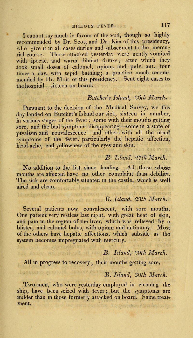 I cannot say much in favour of the acid, though so highly recommended by Dr. Scott and Dr. Kier of this presidenc)^, who give it in all cases during and subsequent to the mercu- rial course. Those attacked yesterday were gently vomited with ipecac, and warm diluent drinks; after which they took small doses of calomel, opium, and pulv. ant. four times a day, with tepid bathing; a practice much recom- mended by Dr. Moir of this presidency. Sent eight cases to the hospital—sixteen on board. Butcher s Island, 26th March. Pursuant to the decision of the Medical Survey, we this day landed on Butcher's Island our sick, sixteen in number, in various stages of the fever; some with their mouths getting sore, and the bad symptoms disappearing—some in a state of ptyalism and convalescence—and others with all the usual symptoms of the fever, particularly the hepatic affection, head-ache, and yellowness of the eyes and skin. B. Island, %lth March. No addition to the list since landing. AW those whose mouths are affected have no other complaint than debility. The sick are comfortably situated in the castle, which is well aired and clean. B. Island, 2Sth March. Several patients now convalescent, with sore mouths. One patient very restless last night, with great heat of skin, and pain in the region of the liver, which was relieved by a blister, and calomel bolus, with opium and antimony. Most of the others have hepatic affections, which subside as the system becomes impregnated with mercury. B. Island, 29th March. All in progress to recovery; their mouths getting sore. B, Island, SOth March. Two men, who were yesterday employed in cleaning the ship, have been seized with fever; but the symptoms are milder than in those formerly attacked on board. Same treats jiient.