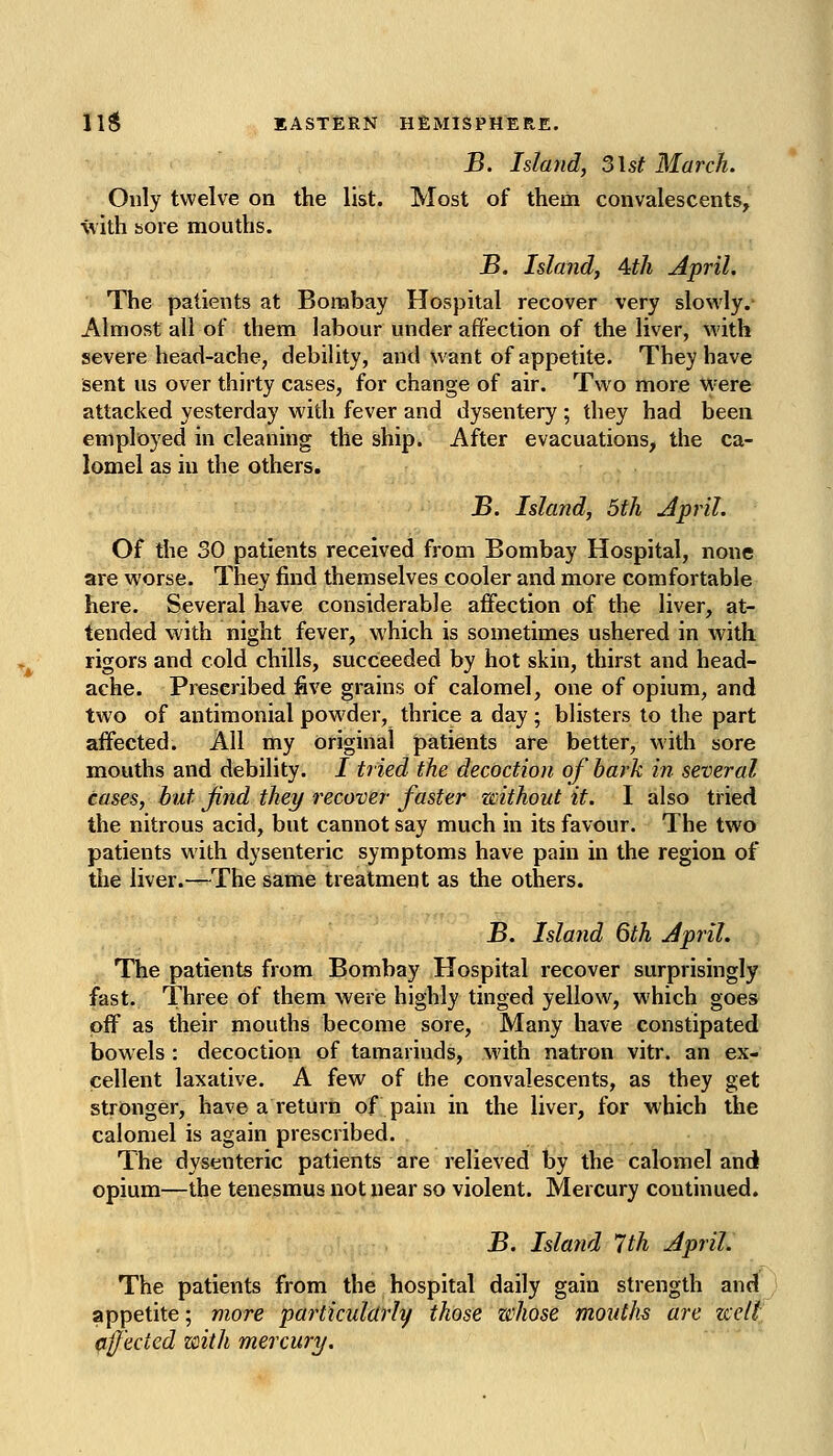 B. Island, 5\st March. Only twelve on the list. Most of them convalescents, with sore mouths. JB. Island, 4th April. The patients at Bombay Hospital recover very slowly. Almost all of them labour under affection of the liver, with severe head-ache, debility, and want of appetite. They have sent us over thirty cases, for change of air. Two more W'ere attacked yesterday with fever and dysentery ; they had been employed in cleaning the ship. After evacuations, the ca- lomel as in the others. JS. Island, 5th j4pril. Of the 30 patients received from Bombay Hospital, none are worse. They find themselves cooler and more comfortable here. Several have considerable affection of the liver, at- tended with night fever, which is sometimes ushered in with rigors and cold chills, succeeded by hot skin, thirst and head- ache. Prescribed five grains of calomel, one of opium, and two of antimonial pow^der, thrice a day; blisters to the part affected. All my original patients are better, with sore mouths and debility. I tried the decoction of hark in several cases, but Jind they recover faster without it. I also tried the nitrous acid, but cannot say much in its favour. The two patients with dysenteric symptoms have pain in the region of the liver.—The same treatment as the others. 3. Island 6th April. The patients from Bombay Hospital recover surprisingly fast. Three of them werie highly tinged yellow, which goes off as their mouths become sore, Many have constipated bowels : decoction of tamarinds, with natron vitr. an ex- cellent laxative. A few of the convalescents, as they get stronger, have a return of pain in the liver, for which the calomel is again prescribed. The dysenteric patients are relieved by the calomel and opium—the tenesmus not near so violent. Mercury continued. B. Island 7th April. The patients from the hospital daily gain strength and appetite; more particularly those zehose mouths are zjcelt. fiff'ected with mercury.