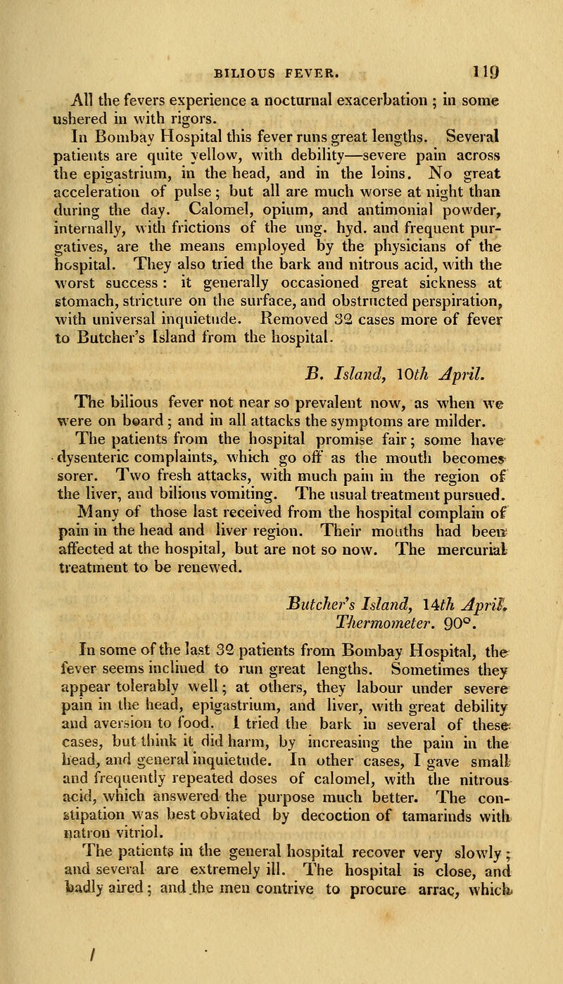 All the fevers experience a nocturnal exacerbation ; in some ushered in with rigors. In Bombay Hospital this fever runs great lengths. Several patients are quite yellow, with debility—severe pain across the epigastrium, in the head, and in the loins. No great acceleration of pulse ; but all are much worse at night than during the day. Calomel, opium, and antimonial powder, internally, with frictions of the ung. hyd. and frequent pur- gatives, are the means employed by the physicians of the hospital. They also tried the bark and nitrous acid, with the worst success: it generally occasioned great sickness at stomach, stricture on the surface, and obstructed perspiration, with universal inquietude. Removed 32 cases more of fever to Butcher's Island from the hospital. B, Island, lOth April. The bilious fever not near so prevalent now, as when we were on board ; and in all attacks the symptoms are milder. The patients from the hospital promise fair; some have dysenteric complaints,^ which go off as the mouth becomes- sorer. Two fresh attacks, with much pain in the region of the liver, and bilious vomiting. The usual treatment pursued. Many of those last received from the hospital complain of pain in the head and liver region. Their mouths had been affected at the hospital, but are not so now. The mercurial treatment to be renewed. Butcher''s Island, \A:th Apri^, Thermometer. Q0°. In some of the last 32 patients from Bombay Hospital, the fever seems inclined to run great lengths. Sometimes they appear tolerably well; at others, they labour under severe pain in the head, epigastrium, and liver, with great debility and aversion to food, i tried the bark in several of these: cases, but think it did harm, by increasing the pain in the bead, and general inquietude. In other cases, I gave small; and frequently repeated doses of calomel, with the nitrous acid, which answered the purpose much better. The con- stipation was best obviated by decoction of tamarinds with natron vitriol. The patientg in the general hospital recover very slowly;. and several are extremely ill. The hospital is close, and badly aired; and .the men contrive to procure arrac, which.