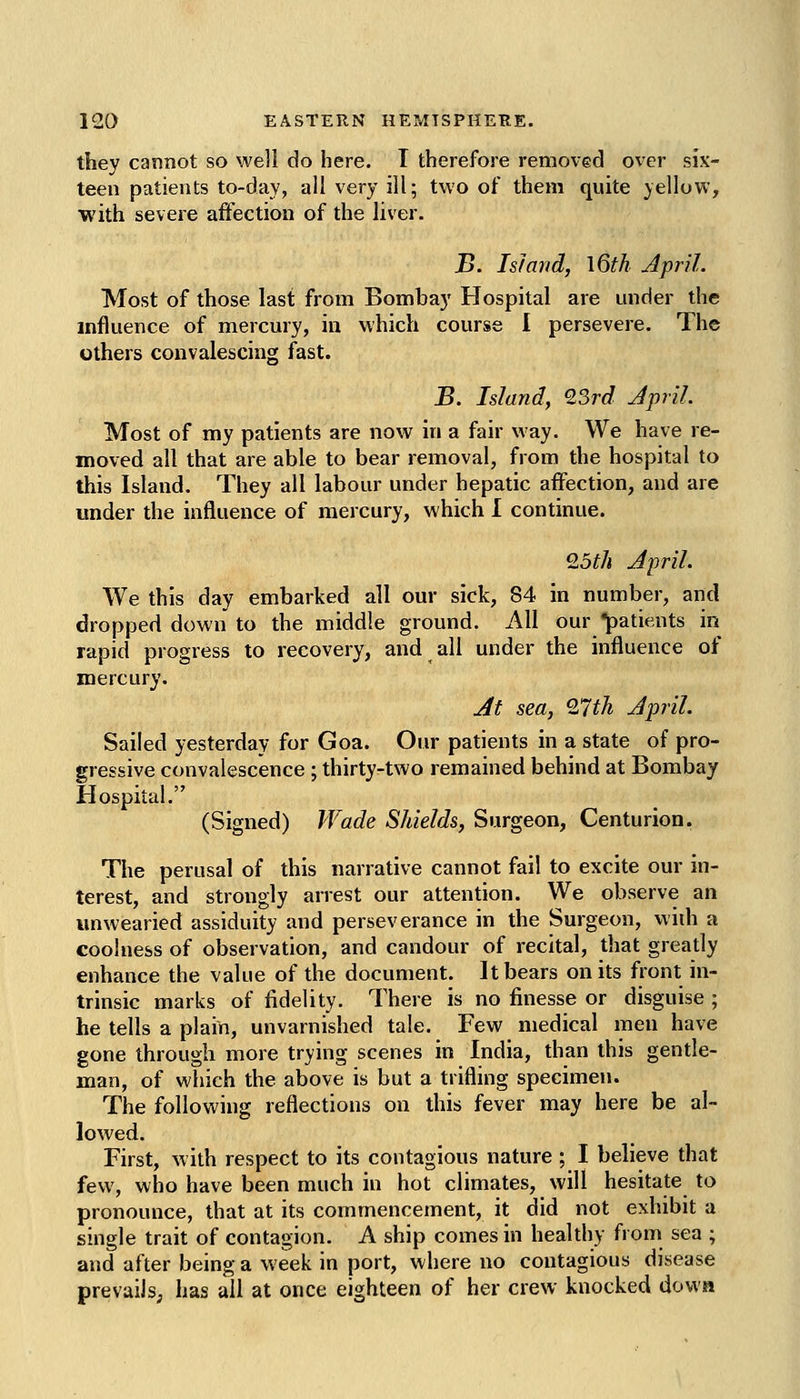 tliey cannot so well do here. I therefore removed over six- teen patients to-day, all very ill; two of them quite yellow, with severe affection of the liver. B. Island, \6th April. Most of those last from Bombay Hospital are under the influence of mercury, in which course 1 persevere. The others convalescing fast. B. Island, 23rd Jpril. Most of my patients are now in a fair way. We have re- moved all that are able to bear removal, from the hospital to this Island. They all labour under hepatic affection, and are under the influence of mercury, which I continue. Qoth April. We this day embarked all our sick, 84 in number, and dropped down to the middle ground. All ourpatients in rapid progress to recovery, and all under the influence of mercury. Jit sea, 27th April. Sailed yesterday for Goa. Our patients in a state of pro- gressive convalescence ; thirty-two remained behind at Bombay Hospital. (Signed) TVade Shields, Surgeon, Centurion. The perusal of this narrative cannot fail to excite our in- terest, and strongly anest our attention. We observe an unwearied assiduity and perseverance in the Surgeon, wiih a coolness of observation, and candour of recital, that greatly enhance the value of the document. It bears on its front in- trinsic marks of fidelity. There is no finesse or disguise ; he tells a plain, unvarnished tale. Few medical men have gone through more trying scenes in India, than this gentle- man, of which the above is but a trifling specimen. The following reflections on this fever may here be al- lowed. First, with respect to its contagious nature ; I believe that few, who have been much in hot climates, will hesitate to pronounce, that at its commencement, it did not exhibit a single trait of contagion. A ship comes in healthy from sea ; and after being a week in port, where no contagious disease prevails; has all at once eighteen of her crew knocked down