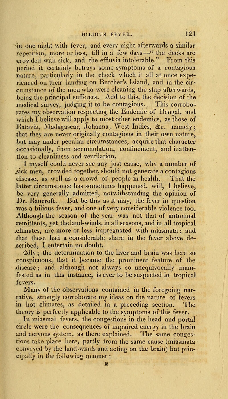 -*n one nig-ht with fever, and every night afterwards a similar repetition, more or less, till in a few days—■^' the decks are crowded with sick, and the effluvia intolerable. From this period it certainly betrays some symptoms of a contagious nature, particularly in the check which it all at once expe- rienced on their landing on Butcher's Island, and in the cir- cumstance of the men who were cleaning the ship afterwards, being the principal sufferers. Add to this, the decision of the medical survey, judging it to be contagious. This corrobo- rates my observation respecting the Endemic of Bengal, and which 1 believe will apply to most other endemics, as those of Batavia, Madagascar, Johanna, West Indies, &c. namely; that they are never originally contagious in their own nature, but may under peculiar circumstances, acquire that character occasionally, from accumulation, confinement, and inatten- tion to cleanliness and ventilation. I myself could never see any just cause, why a number of .sick men, crowded together, should not generate a contagious disease, as well as a crowd of people in health. That the latter circumstance has sometimes happened, will, I believe, be very generally admitted, notwithstanding the opinion of Dr. Bancroft. But be this as it may, the fever in question was a bilious fever, and one of very considerable violence too. Although the season of the year was not that of autumnal remittents, yet the land-winds, in all seasons, and in all tropical xlimates, are more or less impregnated with miasmata ; and that these had a considerable share iu the fever above de- ,scribed, I entertain no doubt. 2dly; the determination to the liver and brain was here so conspicuous, that it t)ecame the prominent feature of the .disease; and although not always so unequivocally mani- fested as in this instance, is ever to be suspected in tropical fevers. Many of the observations contained in the foregoing nar- rative, strongly corroborate my ideas on the nature of fevers in hot climates, as detailed iu a preceding section. The theory is perfectly applicable to the symptoms of this fever. In miasmal fevers, the congestions in the head and portal circle were the consequences of impaired energy in the brain and nervous system, as there explained. The same conges- tions take place here, partly from the same cause (miasmata conveyed by the land-winds and acting on the brain) but prin- cipally in the following manner: K