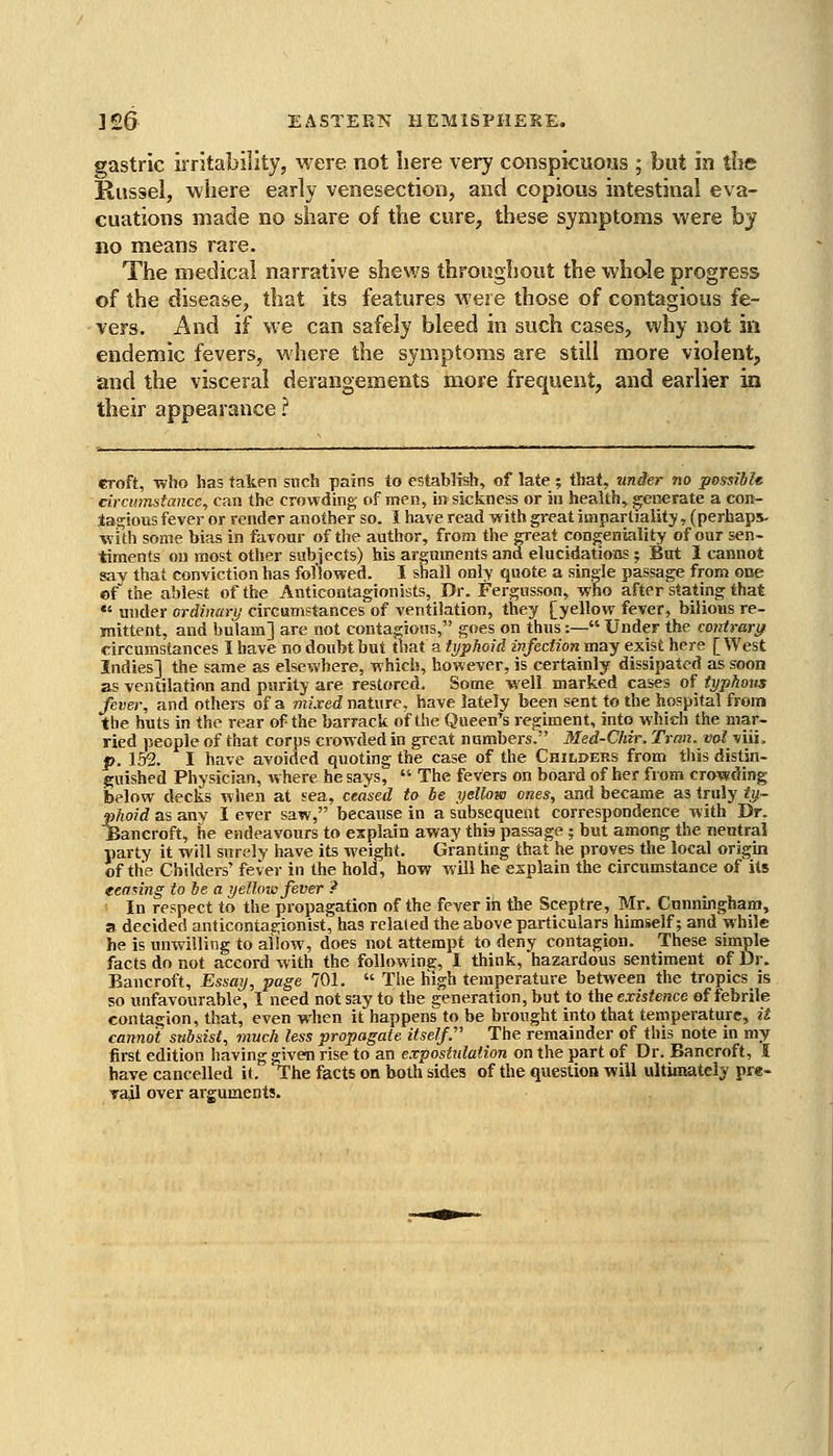 gastric irritability, M'ere not here very conspicuous ; but in the JRiissel, where early venesection, and copious intestinal eva- cuations made no share of the cure, these symptoms were by no means rare. The medical narrative shews throughout the whole progress of the disease, that its features were those of contagious fe- vers. And if we can safely bleed in such cases, why not in endemic fevers, where the symptoms are still more violent, and the visceral derangements more frequent, and earlier in their appearance ? croft, ■who has taken snch pains to establish, of late ; that, under no possiblt circumstance, can the crowding,- of men, in sickness or in health, generate a con- tagious fever or render another so. I have read with great impartiality, (perhaps- ■with some bias in favour of the author, from the CTeat congeniality of our sen- timents on most other subjects) his arguments and elucidatioBS; But I cannot say that conviction has fol'lowed. I shall only quote a single passage from one cf the ablest of the Anticontagionists, Dr. Fergusson, who after stating that «' under ordiiumj circumstances of ventilation, they [yellow fever, bilious re- mittent, and bulam] are not conta«rious, goes on thus:— Under the contrari/ circumstances I have no doubt but that a typhoid infection may exist here [West Indies] the same as else^vhere, -Rhich, however, is certainly dissipated as soon as ventilation and parity are restored. Some well marked cases oi typhous fever, and others of a mixed nature, have lately been sent to the hospital from the huts in the rear of the barrack of the Queen's regiment, into which the mar- ried people of that corps cro^ndedin great numbers. Med-Chir. Trcm. vol viii, p. 152. I have avoided quoting the case of the Childers from this distin- guished Physician, where he says,  The fevers on board of her from crowding below decks when at sea, ceased to be yellow ones, and became as truly ty- pjioid as any I ever saw, because in a subsequent correspondence with Dr. jBancroft, he endeavours to explain away this passage 5 but among the neutral party it will surely have its weight. Granting that he proves the local origin of the Childers' fever in the hold, how will he ezplain the circumstance of its eeadng to he a yellow fever ? In respect to the propagation of the fever in the Sceptre, Mr. Cunningham, a decided anticontas^ionist, has related the above particulars himself; and while he is unwilling to allow, does not attempt to deny contagion. These simple facts do not accord with the following, I think, hazardous sentiment of Dr. Bancroft, Essay, page 701.  The high temperature between the tropics is so unfavourable, I need not say to the generation, but to the existence of febrile contagion, that, even when it happens to be brought into that temperature, it cannot subsist, much less propagate itself. The remainder of this note in my first edition having given rise to an expostidation on the })art of Dr. Bancroft, I have cancelled it. The facts on both sides of the question will ultimately pre- rail over arguments.