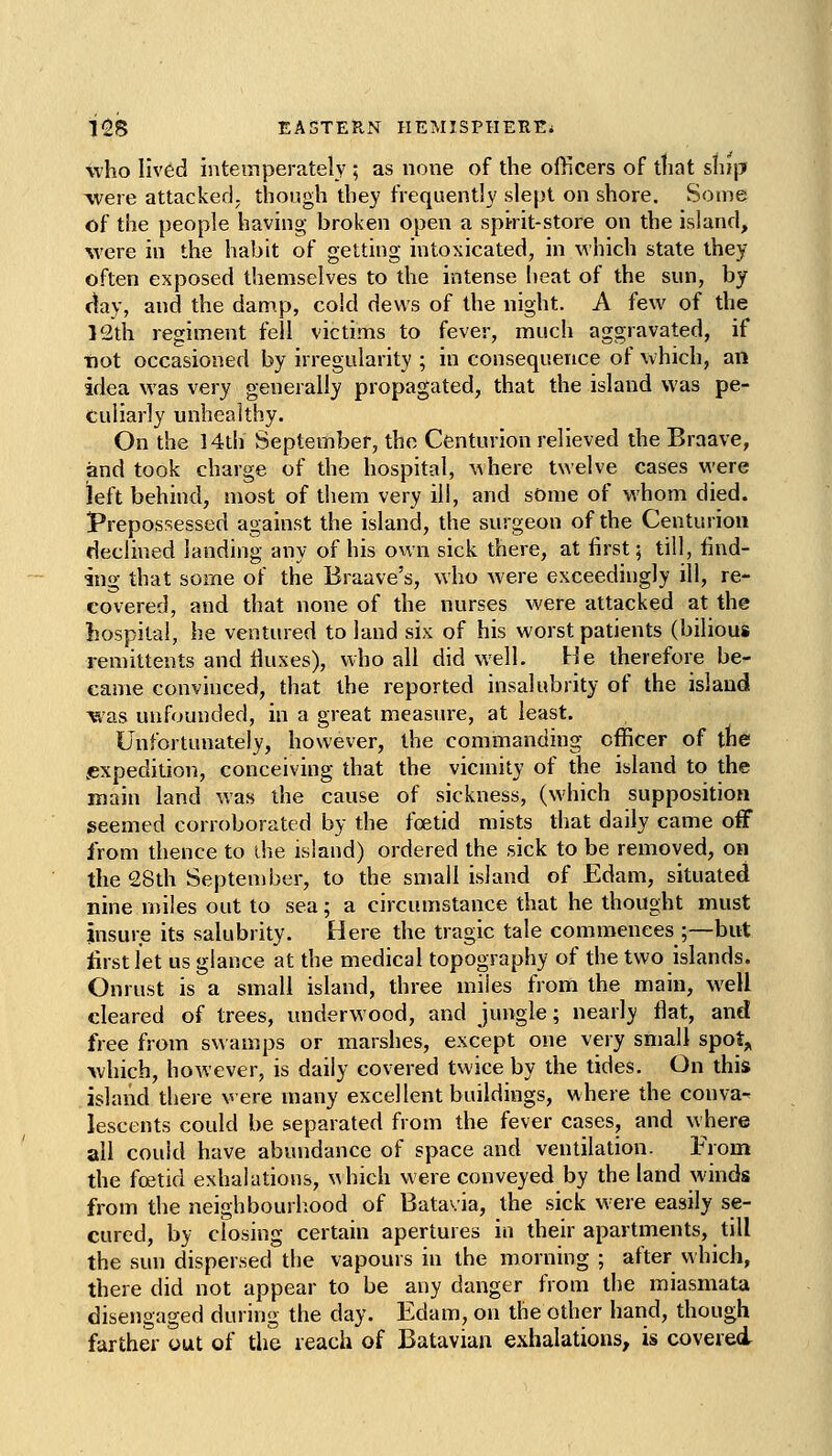 who Iiv6d intetnperately ; as none of the officers of ttiat stiip were attacker], though they frequently slept on shore. Some of the people liaving broken open a spirit-store on the island, %vere in the habit of getting intoxicated, in which state they often exposed themselves to the intense heat of the sun, by c^ay, and the damp, cold dews of the night. A few of the 12th regiment fell victims to fever, much aggravated, if t)ot occasioned by irregularity ; in consequence of which, an idea was very generally propagated, that the island was pe- culiarly unhealthy. On the 14th September, the Centurion relieved the Braave, and took charge of the hospital, where twelve cases were left behind, most of them very ill, and sOme of whom died. Prepossessed against the island, the surgeon of the Centurion declined landing any of his own sick there, at first; till, find- ing that some of the Braave's, who were exceedingly ill, re- covered, and that none of the nurses were attacked at the hospital, he ventured to land six of his worst patients (bilious remittents and iiuxes), who all did well. He therefore be- came convinced, that the reported insalubrity of the island was unfounded, in a great measure, at least. Unfortunately, however, the commanding officer of the .expedition, conceiving that the vicniity of the island to the main land was the cause of sickness, (which supposition seemed corroborated by the foetid mists that daily came off from thence to die island) ordered the sick to be removed, on the 28th September, to the small island of Edam, situated nine miles out to sea; a circumstance that he thought must insure its salubrity. Here the tragic tale commences ;—but lirstlet us glance at the medical topography of the two islands. Onrust is a small island, three miles from the main, well cleared of trees, underwood, and jungle; nearly flat, and free from swamps or marshes, except one very small spot^ which, however, is daily covered twice by the tides. On this island there were many excellent buildings, where the conva-^ lescents could be separated from the fever cases, and where all could have abundance of space and ventilation. From the fojtid exhalations, ^\hich were conveyed by the land winds from the neighbourliood of Batavia, the sick were easily se- cured, by closing certain apertures in their apartments, till the sun dispersed the vapours in the morning ; after which, there did not appear to be any danger from the miasmata disengaged during the day. Edam, on the other hand, though farther out of the reach of Batavian exhalations, is covered