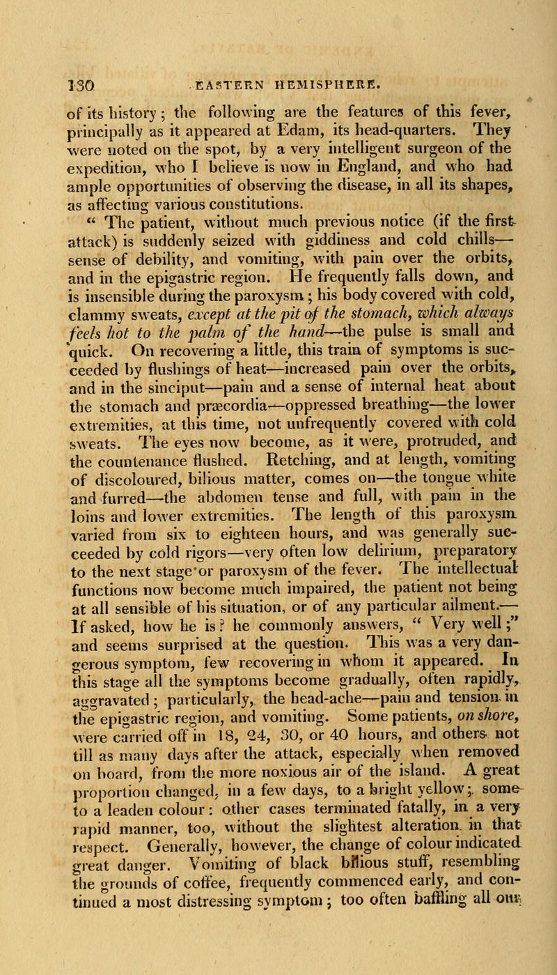 of its history; the following are the features of this fever, principally as it appeared at Edam, its head-quarters. They were noted on the spot, by a very intelligent surgeon of the expedition, who I believe is now in England, and who had ample opportunities of observing the disease, in all its shapes, as affecting various constitutions.  The patient, without much previous notice (if the first attack) is suddenly seized with giddiness and cold chills— sense of debility, and vomiting, with pain over the orbits, and in the epigastric region. He frequently falls down, and is insensible during the paroxysm; his body covered with cold, clammy sweats, except at the pit of the stomach, zohich always feels hot to the palm of the hand—the pulse is small and quick. On recovering a little, this traia of symptoms is suc- ceeded by flushings of heat—increased pain over the orbits„ and in the sinciput—pain and a sense of internal heat about the stomach and praecordia—oppressed breathing—the lower extremities, at this time, not unfrequently covered with cold sweats. The eyes now become, as it were, protruded, and the countenance flushed. Retching, and at length, vomiting of discoloured, bilious matter, comes on—the tongue white and furred—the abdomen tense and full, with pain in the loins and lower extremities. The length of this paroxysm, varied from six to eighteen hours, and was generally suc- ceeded by cold rigors—very often low delirium, preparatory to the next stage'or paroxysm of the fever. The intellectual- functions now become much impaired, the patient not being at all sensible of his situation, or of any particular ailment.— If asked, how he is ? he commonly answers,  Very well ;'* and seems surprised at the question. This was a very dan- gerous symptom, few recovering in whom it appeared. In this stage all the symptoms become gradually, often rapidly, aggravated ; particularly, the head-ache—pain and tension, in the epigastric region, and vomiting. Some patients, on shore, were carried off in 18, 24, 30, or 40 hours, and others, not till as many days after the attack, especially when removed on board, from the more noxious air of the island. A great proportion changed, in a few days, to a bright yellow;, somfr to a leaden colour: other cases terminated fatally, in a very rapid manner, too, without the slightest alteration, in that respect. Generally, however, the change of colour indicated great danger. Vomithig of black bilious stuff, resembling the grounds of cofifee, frequently commenced early, and con- tinued a most distressing symptom; too often baffling all owk