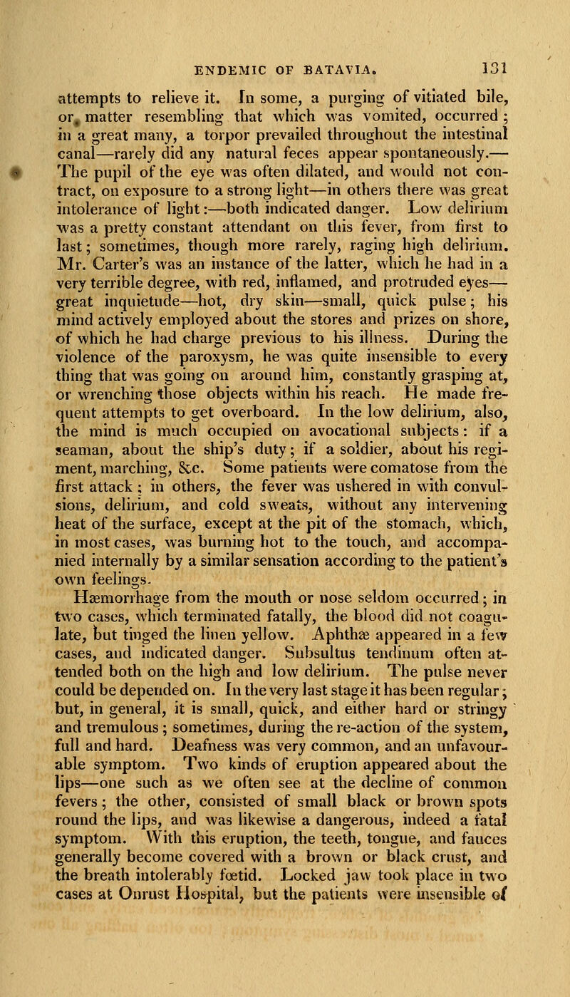 attempts to relieve it. In some, a purging of vitiated bile, or, matter resembling that which was vomited, occurred ; in a great many, a torpor prevailed throughout the intestinal canal—rarely did any natural feces appear spontaneously.— The pupil of the eye was often dilated, and would not con- tract, on exposure to a strong light—in others there was great intolerance of light:—both indicated danger. Low delirium was a pretty constant attendant on this fever, from first to last; sometimes, though more rarely, raging high delirium. Mr. Carter's was an instance of the latter, which he had in a very terrible degree, with red, inflamed, and protruded eyes— great inquietude—hot, dry skin—small, quick pulse; his mind actively employed about the stores and prizes on shore, of which he had charge previous to his illness. During the violence of the paroxysm, he was quite insensible to every thing that was going on around him, constantly grasping at, or wrenching those objects within his reach. He made fre- quent attempts to get overboard. In the low delirium, also, the mind is much occupied on avocational subjects: if a seaman, about the ship's duty; if a soldier, about his regi- ment, marching, &c. Some patients were comatose from the first attack ; in others, the fever was ushered in with convul- sions, delirium, and cold sweats, without any intervening heat of the surface, except at the pit of the stomach, which, in most cases, was burning hot to the touch, and accompa- nied internally by a similar sensation according to the patient's own feelings. Haemorrhage from the mouth or nose seldom occurred; in two cases, which terminated fatally, the blood did not coagu- late, but tinged the linen yellow. Aphthae appeared in a i'ew cases, and indicated danger. Subsultus tendinum often at- tended both on the high and low delirium. The pulse never could be depended on. In the very last stage it has been regular; but, in general, it is small, quick, and eidier hard or stringy and tremulous; sometimes, during the re-action of the system, full and hard. Deafness was very common, and an unfavour- able symptom. Two kinds of eruption appeared about the lips—one such as we often see at the decline of common fevers; the other, consisted of small black or brown spots round the lips, and was likewise a dangerous, indeed a fatal symptom. With this eruption, the teeth, tongue, and fauces generally become covered with a brown or black crust, and the breath intolerably foetid. Locked jaw took place in two cases at Onrust Hospital, but the patients were insensible o(