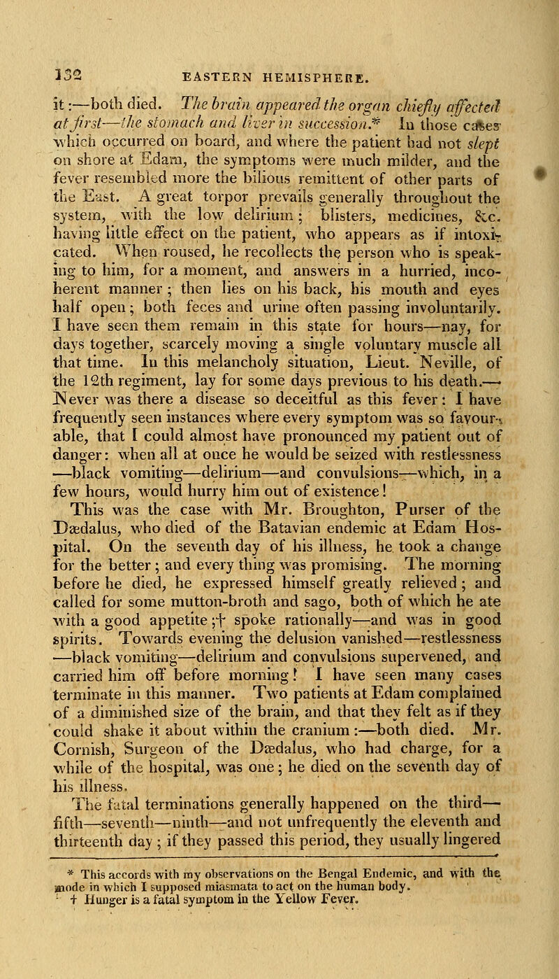 it:—both died. The brain appeared the organ chiefly afected at first—'die stomach and liver hi succession.* lu those cfftes- which occurred on board, and where the patient had not slept on shore at Edam, the s}?inptoms were much milder, and the fever resembled more the bilious remittent of other parts of the East, A great torpor prevails generally throughout the system, with the low delirium; blisters, medicines, &c. having little effect on the patient, who appears as if intoxi>r. cated. When roused, he recollects the person who is speak- ing to him, for a moment, and answers in a hurried, inco- herent manner ; then lies on his back, his mouth and eyes half open; both feces and urine often passing involuntarily. I have seen them remain in this state for hours—nay, for days together, scarcely moving a single voluntary muscle all that time, lu this melancholy situation, Lieut. Neville, of the 12th regiment, lay for some days previous to his death.—* [Never was there a disease so deceitful as this fever: I have frequently seen instances where every symptom was so favour-, able, that I could almost have pronounced my patient out of danger: when ail at once he would be seized with restlessness •—black vomiting—delirium—and convulsions—which, in a few hoiirs, woiild hurry him out of existence! This was the case with Mr. Broughton, Purser of the Daidalus, who died of the Batavian endemic at Edam Hos- pital. On the seventh day of his illness, he took a change for the better; and every thing was promising. The morning before he died, he expressed himself greatly relieved ; and called for some mutton-broth and sago, both of which he ate with a good appetite jf spoke rationally—-and was in good spirits. Towards evening the delusion vanished—restlessness •—black vomiting—-delirium and convulsions supervened, and carried him off before morning I 1 have seen many cases terminate in this manner. Two patients at Edam complained of a diminished size of the brain, and that they felt as if they could shake it about within the cranium :—both died. Mr. Cornish, Surgeon of the Daedalus, who had charge, for a while of the hospital, was one; he died on the seventh day of his illness. The fatal terminations generally happened on the third— fifth—seventh—ninth—and not unfrequently the eleventh and thirteenth day ; if they passed this period, they usually lingered * This accords with my observations on the Bengal Endemic, and with the mode in which I supposed miasmata to act on the human body. ' + Hunger is a fatal symptom in the Yellow Fever.