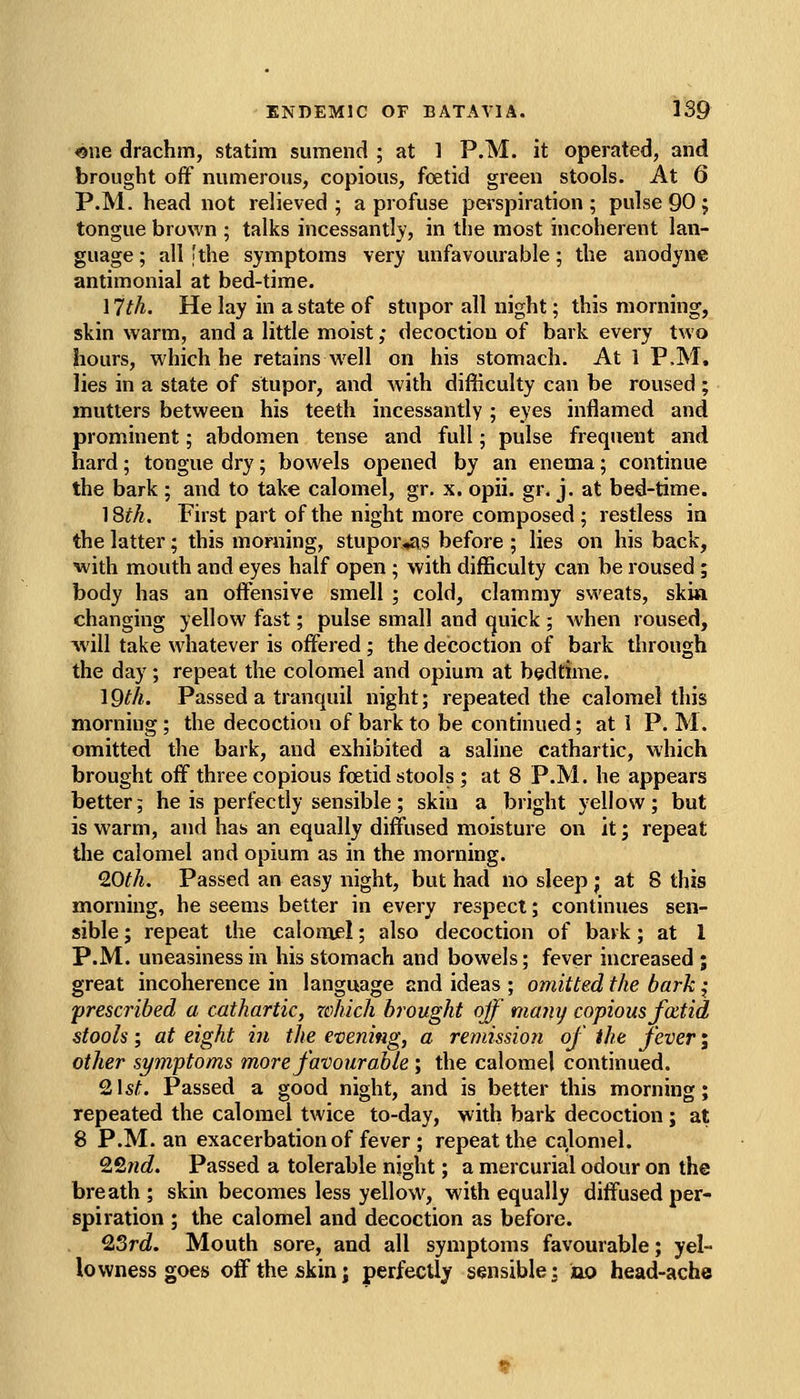 «ne drachm, statim sumend ; at 1 P.M. it operated, and brought off numerous, copious, foetid green stools. At 6 P.M. head not relieved ; a profuse perspiration ; pulse 90 ; tongue brown ; talks incessantly, in the most incoherent lan- guage ; all [the symptoms very unfavourable; the anodyne antimonial at bed-time. 17th. He lay in a state of stupor all night; this morning, skin warm, and a little moist; decoction of bark every two hours, which he retains well on his stomach. At 1 P.M. lies in a state of stupor, and with difficulty can be roused ; mutters between his teeth incessantly ; eyes inflamed and prominent; abdomen tense and full; pulse frequent and hard; tongue dry; bowels opened by an enema; continue the bark ; and to take calomel, gr. x. opii. gr. j. at bed-time. 18fA. First part of the night more composed ; restless in the latter; this morning, stupor^s before ; lies on his back, with mouth and eyes half open ; with difficulty can be roused; body has an offignsive smell ; cold, clammy sweats, skim changing yellow fast; pulse small and quick ; when roused, will take whatever is offered; the decoction of bark through the day; repeat the colomel and opium at bedtime. IQ^A. Passed a tranquil night; repeated the calomel this morning; the decoction of bark to be continued; at 1 P. M. omitted the bark, and exhibited a saline cathartic, which brought off three copious foetid stools ; at 8 P.M. he appears better; he is perfectly sensible; skin a bright yellow; but is warm, and has an equally diffused moisture on it; repeat the calomel and opium as in the morning. 9.0th. Passed an easy night, but had no sleep ; at 8 this morning, he seems better in every respect; continues sen- sible ; repeat the caloniel; also decoction of bark; at 1 P.M. uneasiness in his stomach and bowels; fever increased ; great incoherence in language and ideas ; omitted the bark { prescribed a cathartic, zehich brought ojf many copious fatid stools; at eight i?i the evening, a retJtission of the fever; other sym'ptoms more favourable ; the calomel continued. Qi\st. Passed a good night, and is better this morning; repeated the calomel twice to-day, with bark decoction ; at 8 P.M. an exacerbation of fever ; repeat the cajomel. 22wc?. Passed a tolerable njght; a mercurial odour on the breath; skin becomes less yellow, with equally diffused per- spiration ; the calomel and decoction as before. Q,3rd. Mouth sore, and all symptoms favourable; yel- lowness goeis off the skin; perfectly sensible5 no head-ache