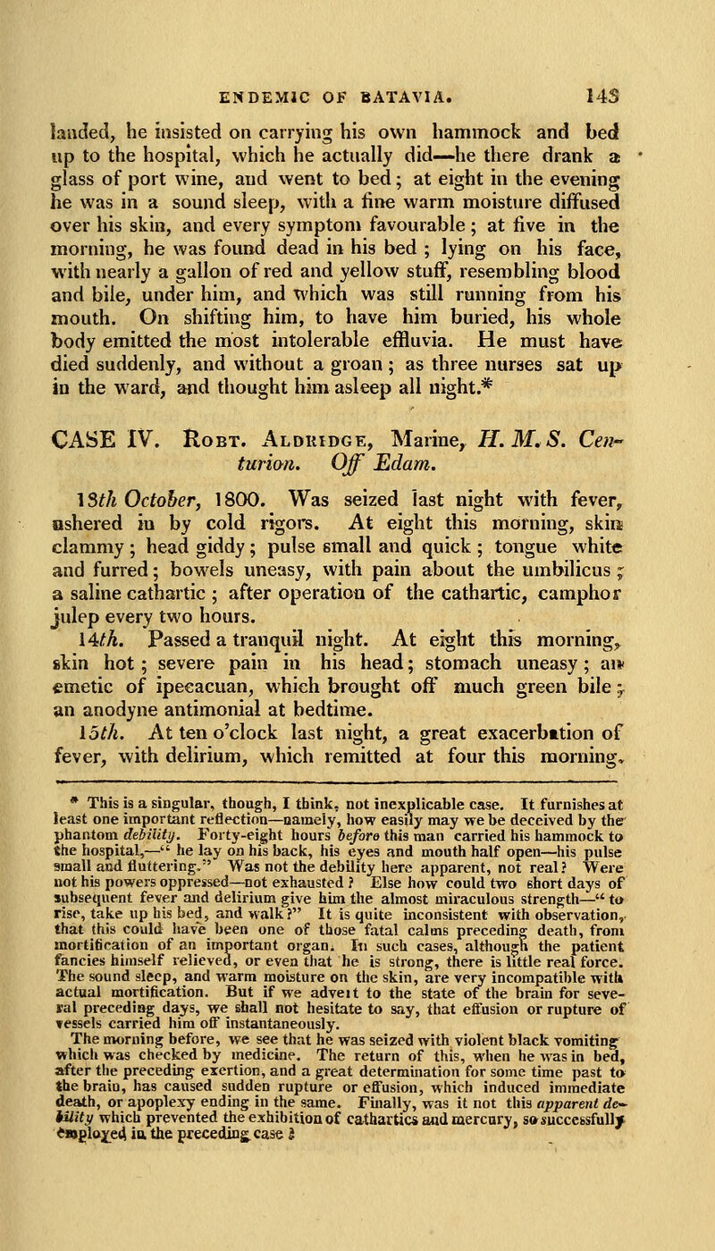 landed, he insisted on carrying his own hammock and bed up to the hospital, which he actually did—he there drank a glass of port wine, and went to bed; at eight in the evening he was in a sound sleep, with a iine warm moisture diffused over his skin, and every symptom favourable ; at five in the morning, he was found dead in his bed ; lying on his face, with nearly a gallon of red and yellow stuff, resembling blood and bile, under him, and which was still running from his mouth. On shifting him, to have him buried, his whole body emitted the most intolerable effluvia. He must have died suddenly, and without a groan ; as three nurses sat up in the ward, and thought him asleep all night.* CASE IV. RoBT. Alduidge, Marine, H.M.S. Cen- turion. Off Edam. \3th October, 18(X>. Was seized last night with fever, nshered in by cold rigoi's. At eight this morning, skira clammy ; head giddy; pulse small and quick ; tongue white and furred; bowels uneasy, with pain about the umbilicus ^ a saline cathartic ; after operation of the cathartic, camphor julep every two hours. 14^. Passed a tranquil night. At eight thfs morning,^ skin hot; severe pain in his head; stomach uneasy; aiv emetic of ipeeacuan, which brought off much green bile 5- an anodyne antimonial at bedtime. loth. At ten o'clock last night, a great exacerbation of fever, with delirium, which remitted at four this morning. * This is a singular, though, I think, not inexplicable case. It furnishes at least one important reflection—namely, how easily may we be deceived by the phantom deiility. Forty-eight hours before this man carried his hammock to the hospital,— he lay on his back, his eyes and mouth half open—his pulse small and fluttering. Was not the debility here apparent, not real? Were not his powers oppressed—not exhausted ? Else how could two short days of subsequent fever and delirium give him the almost miraculous strength— to rise, take up his bed, and walk? It is quite inconsistent with observation, that this could have been one of those fatal calms preceding death, from mortification of an important orgaui In such cases, although the patient fancies himself lelieved, or even that he is strong, there is little real force. The sound sleep, and warm moisture on the skin, are very incompatible with actual mortification. But if we adveit to the state of the brain for seve- ral precediag days, we shall not hesitate to say, that effusion or rupture of vessels carried him off instantaneously. The morning before, we see that he was seized with violent black vomiting whicli was checked by medicine. The return of this, when he was in bed, after tlie preceding exertion, and a great determination for some time past to the brain, has caused sudden rupture or effusion, which induced immediate death, or apoplexy ending in the same, Fuially, was it not this apparent de- iility which prevented the exhibition of cathartic* atid mercury, so successfully *«glojfe4 la the preceding, case 5