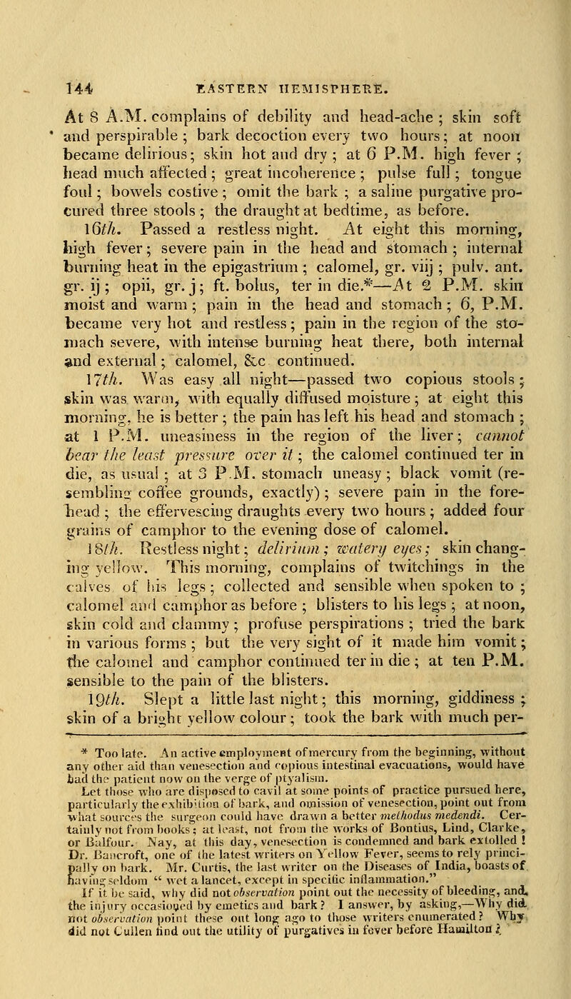 1 144 EASTERN HEMISPHERE. At 8 A.M. complains of debility and head-aclie ; skin soft and perspirable ; bark decoction every two hours; at noon became delirious; skin hot and dry ; at 6 P.M. high fever ; head much affected ; great incoherence ; pulse full; tongije foul; bowels costive ; omit the bark ; a saline purgative pro- Cured three stools; the draught at bedtime, as before. \6th. Passed a restless night. At eight this morning, high fever; severe pain in the head and stomach ; internal burning heat in the epigastrium ; calomel, gr. viij ; pulv. ant. gr. ij ; opii, gr. j; ft. bolus, ter in die.*—At Q P.M. skin moist and warm ; pain in the head and stomach ; 6, P.M. became very hot and restless; pain in the region of the sto- mach severe, with intense burning heat there, both internal *nd external; calomel, &c continued. ]7th. Was easy all night—passed two copious stools; skin was warm^ with equally diffused moisture ; at eight this morning, he is better ; the pain has left his head and stomach ; at 1 P.M. uneasiness in the region of the liver; cannot bear the least pres'iare over it; the calomel continued ter in die, as usual ; at 3 P.M. stomach uneasy ; black vomit (re- semblina coffee grounds, exactly) ; severe pain in the fore- head ; the effervescing draughts every two hours; added four grains of camphor to the evening dose of calomel. 18//i. Restless night; delirium; waterif eyes; skin chang- ing yellow. This morning, complains of twitchings in the calves of his legs; collected and sensible when spoken to ; calomel and camphor as before ; blisters to his legs ; at noon, skin cold and clammy ; profuse perspirations ; tried the bark in various forms ; but the very sight of it made him vomit; tlie calomel and camphor continued ter in die; at ten P.M. sensible to the pain of the blisters. \Qth. Slept a little last night; this morning, giddiness ;^ skin of a bright yellow colour; took the bark with much per- * Too late. Aw active employnieHt of mercury from the beginning, without any other aid than venesection and coijious intestinal evacuations, would have bad the patient now on the verge of ptyalism. Let those who are disposed to cavil at some points of practice pursued here, particularly the e.\hibUion of bark, and 07jiission of venesection, point out from what sources the surgeon could have drawn a better melhodus medendi. Cer- tainly not from books'; at least, not from the works of Bontius, Lind, Clarke, or Ulilfoiir. Nay, at this day, venesection is condemned and bark extolled ! Dr. Bancroft, one of Ihe latest writers on Yellow Fever, seems to rely princi- lally on bark. Mr. Curtis, the last writer on the Diseases of India, boasts of avin^ seldom  wet a lancet, exeept in specitic inflammation. If it be said, wliy did not observatmi point out the necessity of bleeding, and. the injury occasioijed by emetics and bark ? I answer, by asking,—Why did. mtt observati(j7i ]>ouit these out long ago to those writers enumerated ? Why. did not CuUen find out the utility of purgatives in fever before HaiaUtoil I E