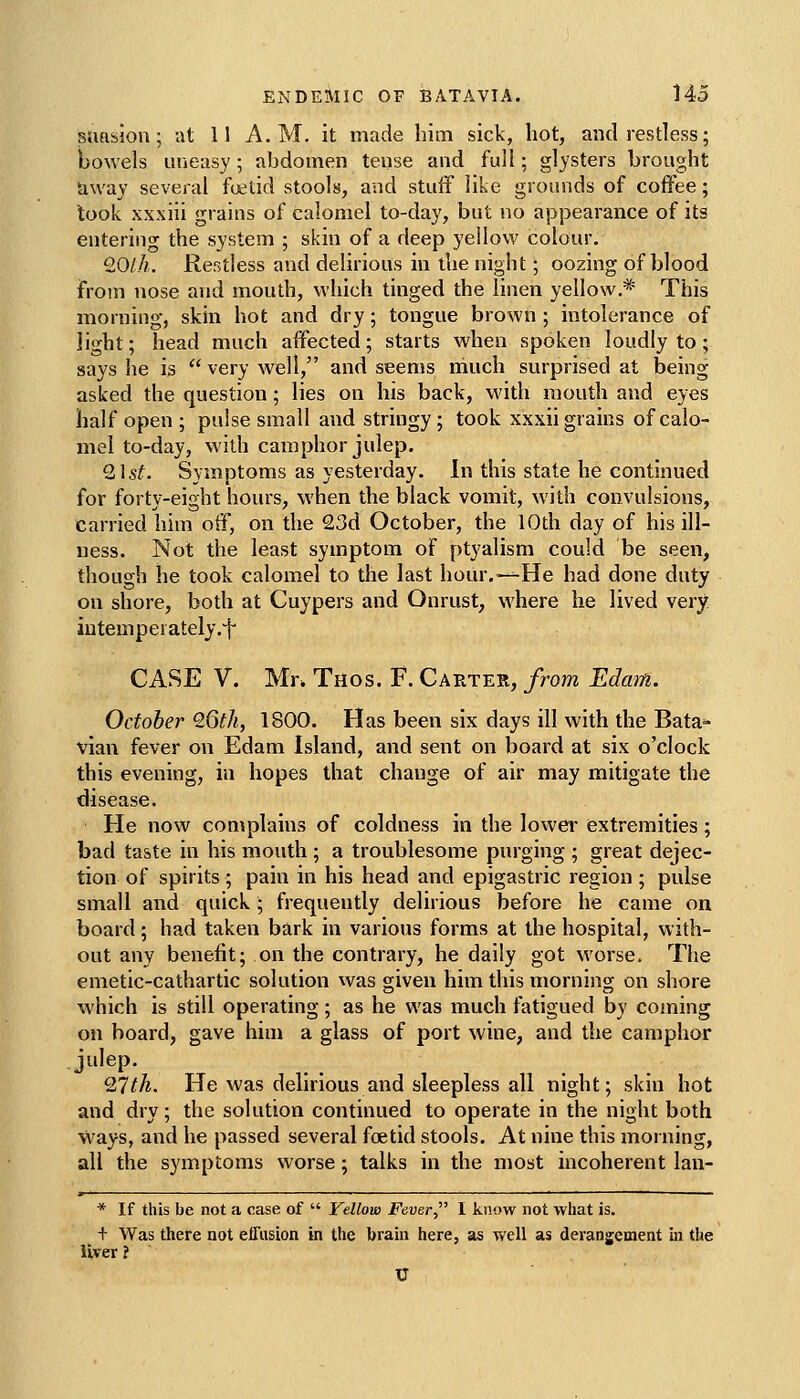 suftslon; at 11 A.M. it made him sick, hot, and restless; bowels uneasy; abdomen teqse and full; glysters brought away several fetid stools, and stuff like grounds of coffee; took xxxiii grains of calomel to-day, but no appearance of its entering the system ; skin of a deep yellow colour. £0//*, Restless and delirious in the night; oozing of blood from nose and mouth, which tinged the linen yellow.* This morning, skin hot and dry; tongue brown ; intolerance of light; head much affected; starts when spoken loudly to; says lie is  very well, and seems niuch surprised at being asked the question; lies on his back, with mouth and eyes half open ; pulse small and stringy ; took xxxii grains of calo- mel to-day, with camphor julep. Qlst. Symptoms as yesterday. In this state he continued for forty-eight hours, when the black vomit, with convulsions, carried him off, on the 23d October, the 10th day of his ill- ness. Not the least symptom of ptyalism could be seen, though he took calomel to the last hour.-—He had done duty on shore, both at Cuypers and Onrust^ where he lived very iutemperately.'f' CASE V. Mr. Thos. F. Carter, from Edam. October Q6th, 1800. Has been six days ill with the Bata- vian fever on Edam Island, and sent on board at six o'clock this evening, in hopes that change of air may mitigate the disease. He now complains of coldness in the lower extremities; bad taste in his mouth ; a troublesome purging ; great dejec- tion of spirits; pain in his head and epigastric region ; pulse small and quick; frequently delirious before he came on board; had taken bark in various forms at the hospital, with- out any benefit; on the contrary, he daily got worse. The emetic-cathartic solution was given him this morning on shore which is still operating ; as he vi'as much fatigued by coming on board, gave him a glass of port wine, and the camphor julep. QJth. He was delirious and sleepless all night; skin hot and dry; the solution continued to operate in the night both ways, and he passed several foetid stools. At nine this morning, all the symptoms worse ; talks in the most incoherent lan- * If this be not a case of  Yellow Fever I know not what is. + Was there not effusion in the brain here, as vv'ell as derangement in the liver ?