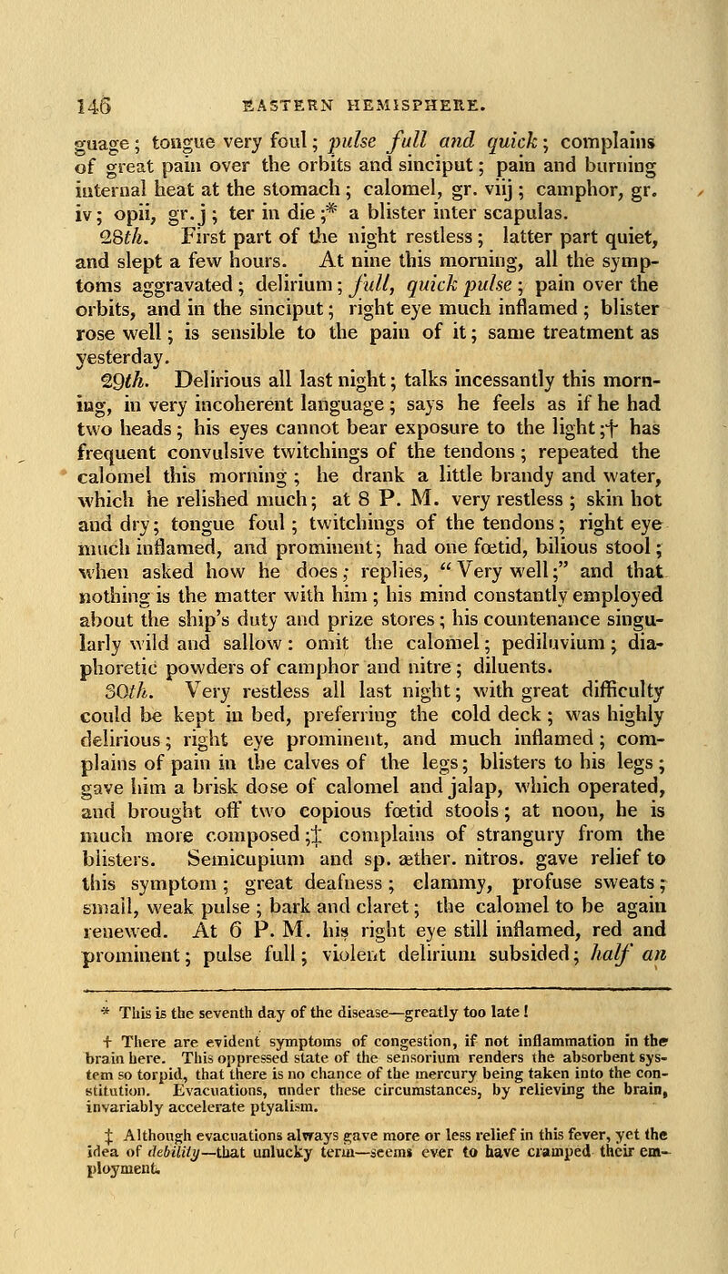 guage; tongue very foul; pulse full and quick; complains of great pain over the orbits and sinciput; pain and burning internal heat at the stomach; calomel, gr. viij ; camphor, gr. iv; opii, gr. j ; ter in die ;* a blister inter scapulas. 9.Qth. First part of the night restless; latter part quiet, and slept a few hours. At nine this morning, all this symp- toms aggravated; delirium; juU, quick fuhe ; pain over the orbits, and in the sinciput; right eye much inflamed ; blister rose well; is sensible to the pain of it; same treatment as yesterday, ^Qth. Delirious all last night; talks incessantly this morn- ing, in very incoherent language ; says he feels as if he had two heads; his eyes cannot bear exposure to the light \'\ has frequent convulsive twitchings of the tendons; repeated the calomel this morning ; he drank a little brandy and water, which he relished much; at 8 P. M. very restless ; skin hot and dry; tongue foul; twitchings of the tendons; right eye much inflamed, and prominent; had one foetid, bilious stool; when asked how he does; replies,  Very well; and that nothing is the matter with him ; his mind constantly employed about the ship's duty and prize stores; his countenance singu- larly wild and sallow: omit the calomel; pediluvium; dia- phoretic powders of camphor and nitre; diluents. oOth. Very restless all last night; with great difficulty could be kept in bed, preferring the cold deck; was highly delirious; right eye prominent, and much inflamed; com- plains of pain in the calves of the legs; blisters to his legs ; gave iiim a brisk dose of calomel and jalap, M'hich operated, and brought oft' two copious foetid stools; at noon, he is much more composed ;1 complains of strangury from the blisters. Semicupiuni and sp. aether, nitros. gave relief to this symptom ; great deafness ; clammy, profuse sweats; small, weak pulse ; bark and claret; the calomel to be again renewed. At 6 P. M. \m right eye still inflamed, red and prominent; pulse full; violent delirium subsided; half an * This is the seventh day of the disease—greatly too late! + There are evident symptoms of congestion, if not inflammation in the brain here. This oppressed state of the sensorium renders the absorbent sys- tem so torpid, that there is no chance of the mercury being taken into the con- stitution. Evacuations, under these circumstances, by relieving the brain, invariably accelerate ptyalism. :}: Although evacuations always gave more or less relief in this fever, yet the idea of ihbiUly—\ha,i unlucky term—seems ever to have cramped their em- ployment.