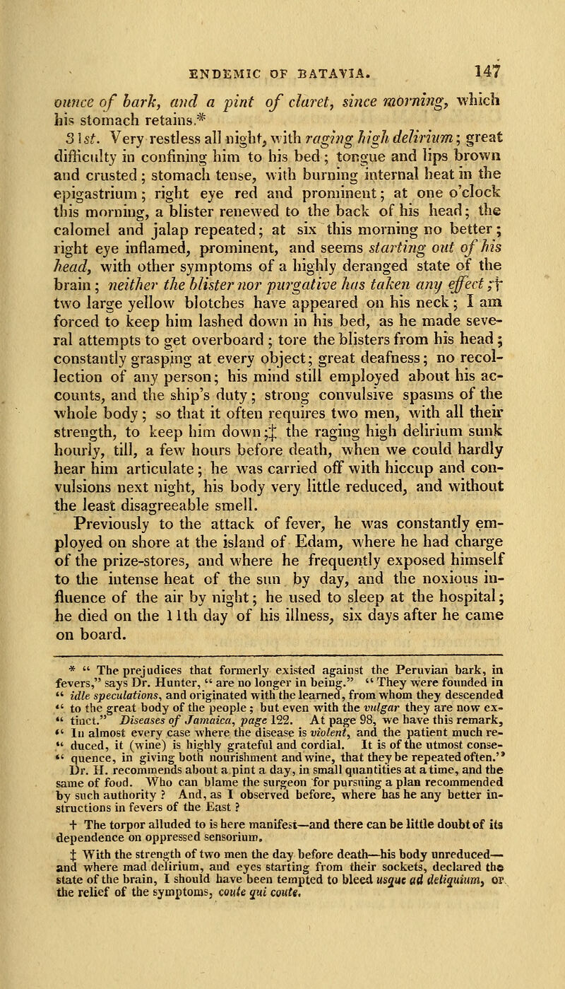 ounce of hark, and a pint of claret, since mornings which his stomach retains* 3\st. Very restless all night, with raging high delirium; great difficulty in confining him to his bed; tongue and lips brown and crusted ; stomach tense, with burning internal heat in the epigastrium ; right eye red and prominent; at one o'clock this morning, a blister renewed to the back of his head; the calomel and jalap repeated; at six this morning no better; right eye inflamed, prominent, and seems starting out of his head, with other symptoms of a highly deranged state of the brain; neither the blister nor purgative has taken amj effect ;\ two large yellow blotches have appeared on his neck; I am forced to keep him lashed down in his bed, as he made seve- ral attempts to get overboard ; tore the blisters from his head 5 constantly grasping at every object; great deafness; no recol- lection of any person; his mind still employed about his ac- counts, and the ship's duty; strong convulsive spasms of the whole body; so that it often requires two men, with all their strength, to keep him down ;;J; the raging high delirium sunk hourly, till, a few hours before death, when we could hardly hear him articulate; he was carried off with hiccup and con- vulsions next night, his body very little reduced, and without the least disagreeable smell. Previously to the attack of fever, he was constantly em- ployed on shore at the island of Edam, where he had charge of the prize-stores, and where he frequently exposed himself to the intense heat of the sun by day, and the noxious in- fluence of the air by night; he used to sleep at the hospital; he died on the 11th day of his illness, six days after he came on board. *  The prejudiees that formerly existed against the Peruvian bark, in fevers, says Dr. Hunter,  are no longer in being.  They were founded in  idle speculations, and originated with the learned, from whom they descended  to the great body of the people ; but even with the vulgar they are now ex- *' tinct. Diseases of Jamaica, page 122. At page 98, we have this remark, ♦' In almost every case where the disease is violent, and the patient much re-  duced, it (wine) is highly grateful and cordial. It is of the utmost conse- *' quence, in giving both nourishment and wine, that they be repeated often.'* Dr. H. recommends about a pint a day, in small quantities at atime, and the same of food. Who can blame the surgeon for pursuing a plan recommended by such authority ? And, as 1 observed before, where has he any better in- structions in fevers of the East ? + The torpor alluded to is here manifest—and there can be little doubt of its dependence on oppressed sensorium, i With the strength of two men the day before death—his body unreduced— and where mad delirium, and eyes starting from their sockets, declared th© state of the brain, I should have been tempted to bleed us^ue ad deliquiitm, or, the relief of the symptoms, coitte qui coute.