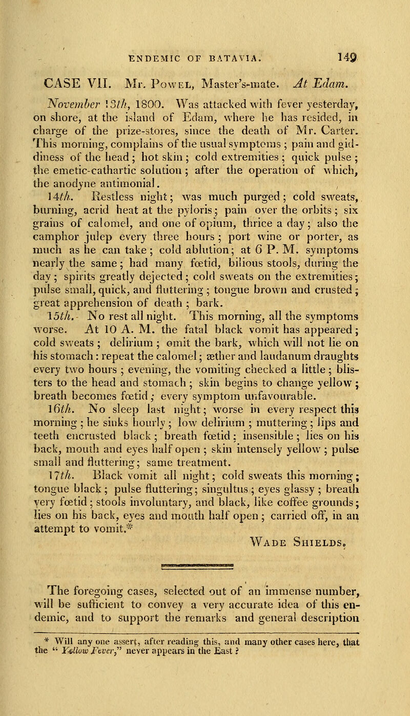 CASE VII. Mr, PowEL, Master's-iuate. Jt Edam. November 13///, 1800. Was attacked with fever yesterday, on shore, at the island of Edam, where he has resided, in charge of the prize-stores, since the death of Mr. Carter. This morning, complains of the usual symptoms ; pain and gid- diness of the head ; hot skin ; cold extremities ; quick pulse ; the emetic-cathartic solution ; after the operation of \\hich, the anodyne antimonial. , 14th. Restless night; was much purged ; cold sweats, burning, acrid heat at the pyloris; pain over the orbits ; six grains of calomel, and one of opium, thrice a day; also the camphor julep every three hours ; port wine or porter, as much as he can take; cold ablution; at 6 P. M. symptoms nearly the same; had many foetid, bilious stools, daring the day ; spirits greatly dejected; cold sweats on the extremities; pulse small, quick, and fluttering ; tongue brown and crusted ; great apprehension of death ; bark. 15th. No rest all night. This morning, all the symptoms worse. At 10 A. M. the fatal black vomit has appeared; cold sv.'eats ; delirium ; omit the bark, which will not lie on his stomach: repeat the calomel; sether and laudanum draughts every two hours ; evening, the vomiting checked a little; blis- ters to the head and stomach; skin begins to change yellow; breath becomes foetid ,• every symptom unfavourable. Idth. No sleep last night; worse in every respect this morning ; he sinks hourly ; low delirium ; muttering ; lips and teeth ejicrusted black ; breath foetid; insensible ; lies on his back, mouth and eyes half open ; skin intensely yellow ; pulse small and fluttering; same treatment. ]7th. Black vomit all night; cold sweats this morning; tongue black; pulse fluttering; singultus ; eyes glassy ; breath very foetid; stools involuntary, and black, like coffee grounds; lies on his back, eyes and mouth half open; carried off, in an attempt to vomit.* Wade Shields, The foregoing cases, selected out of an immense number, will be sufticient to convey a very accurate idea of this en- demic, and to support the remarks and general description * Will any one asserf, after reading this, and many other cases here, that the  Y,slluw JFever never appears in the East ?