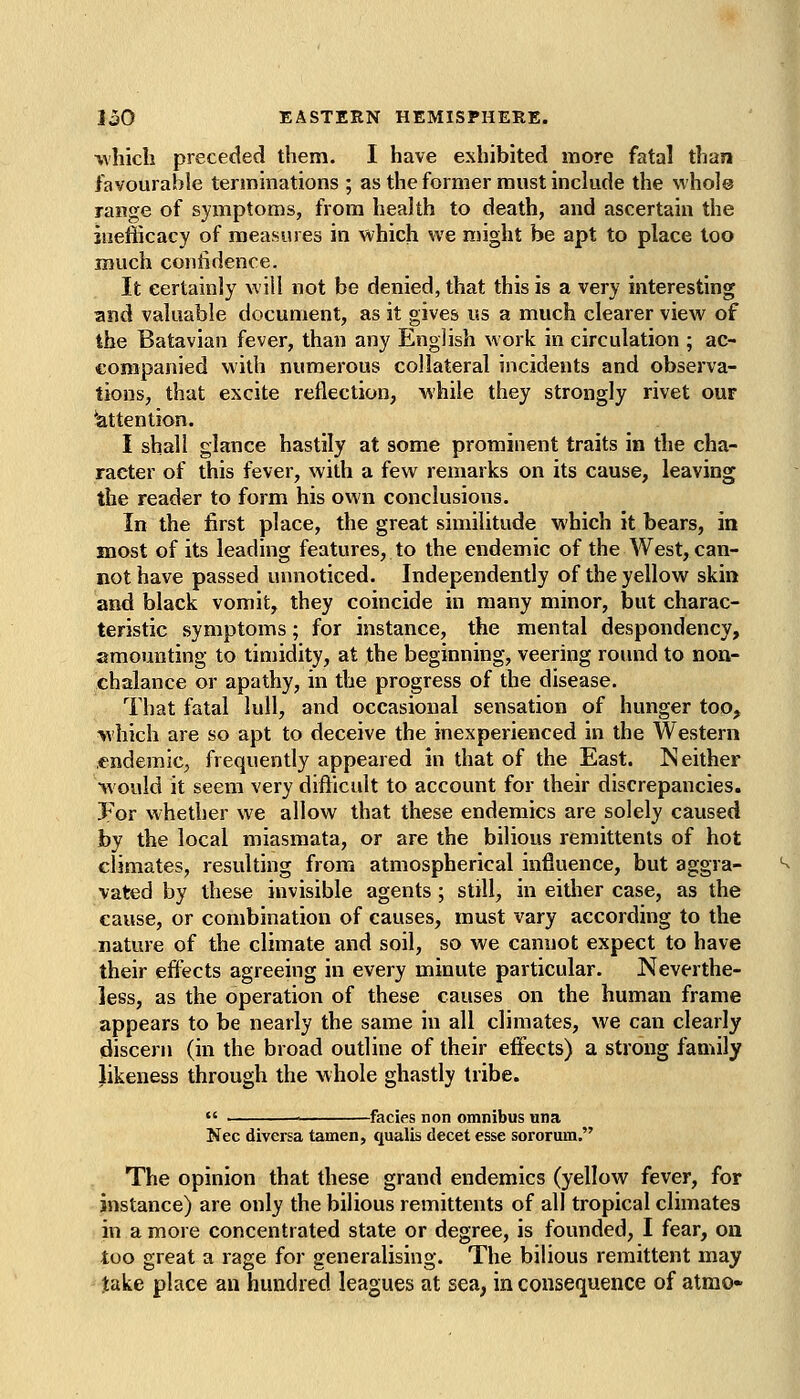 which preceded them. I have exhibited more fatal than favourable terminations ; as the former must include the whole range of symptoms, from health to death, and ascertain the inefficacy of measures in which we might be apt to place loo much confidence. It certainly will not be denied, that this is a very interesting and valuable document, as it gives us a much clearer view of the Batavian fever, than any English work in circulation ; ac- companied with numerous collateral incidents and observa- tions, that excite reflection, M'hile they strongly rivet our ^attention. I shall glance hastily at some prominent traits in the cha- racter of this fever, with a few remarks on its cause, leaving the reader to form his own conclusions. In the first place, the great similitude which it bears, in most of its leading features, to the endemic of the West, can- not have passed unnoticed. Independently of the yellow skin and black vomit, they coincide in many minor, but charac- teristic symptoms; for instance, the mental despondency, amounting to timidity, at the beginning, veering round to non- chalance or apathy, in the progress of the disease. That fatal lull, and occasional sensation of hunger too, vhich are so apt to deceive the inexperienced in the Western .endemic, frequently appeared in that of the East. Neither would it seem very difl^icult to account for their discrepancies. For whether we allow that these endemics are solely caused by the local miasmata, or are the bilious remittents of hot climates, resulting from atmospherical influence, but aggra- vated by these invisible agents ; still, in either case, as the cause, or combination of causes, must vary according to the nature of the climate and soil, so we cannot expect to have their effects agreeing in every minute particular. Neverthe- less, as the operation of these causes on the human frame appears to be nearly the same in all climates, we can clearly (discern (in the broad outline of their effects) a strong family likeness through the whole ghastly tribe. -facies non omnibus una Nee diversa tamen, qualis decet esse sororum. The opinion that these grand endemics (yellow fever, for instance) are only the bilious remittents of all tropical climates in a more concentrated state or degree, is founded, I fear, on too great a rage for generalising. The bilious remittent may Jake place an hundred leagues at sea, in consequence of atmo-