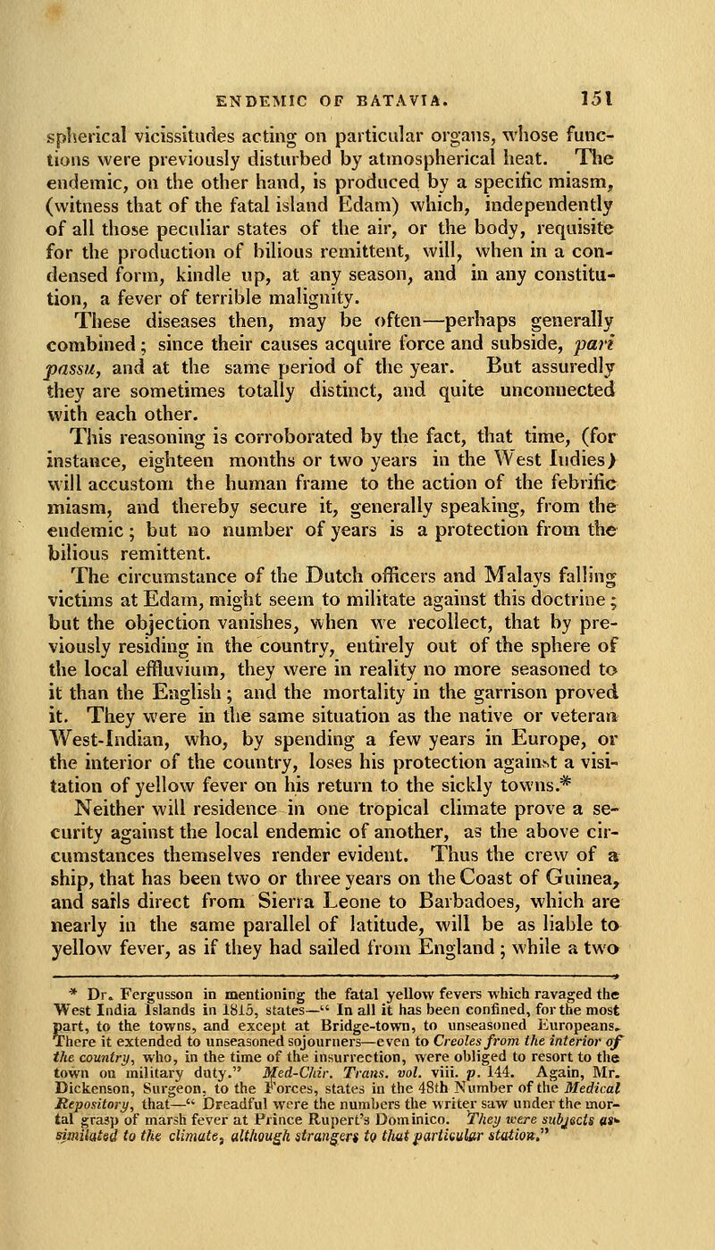 spherical vicissitudes acting on particular organs, whose func- tions were previously disturbed by atmospherical heat. The endemic, on the other hand, is produced by a specific miasm, (witness that of the fatal island Edam) which, independently of all those peculiar states of the air, or the body, requisite for the production of bilious remittent, will, when in a con- densed form, kindle up, at any season, and in any constitu- tion, a fever of terrible malignity. These diseases then, may be often—perhaps generally combined; since their causes acquire force and subside, pan passu, and at the same period of the year. But assuredly they are sometimes totally distinct, and quite unconnected with each other. This reasoning is corroborated by the fact, that time, (for instance, eighteen months or two years in the West Indies) will accustom the human frame to the action of the febrific miasm, and thereby secure it, generally speaking, from the endemic; but no number of years is a protection from the bilious remittent. The circumstance of the Dutch officers and Malays falling victims at Edam, might seem to militate against this doctrine; but the objection vanishes, when we recollect, that by pre- viously residing in the country, entirely out of the sphere of the local effluvium, they were in reality no more seasoned to it than the English; and the mortality in the garrison proved it. They were in the same situation as the native or veteran West-Indian, who, by spending a few years in Europe, or the interior of the country, loses his protection against a visi- tation of yellow fever on his return to the sickly towns.* Neither will residence in one tropical climate prove a se- curity against the local endemic of another, as the above cir- cumstances themselves render evident. Thus the crew of a ship, that has been two or three years on the Coast of Guinea, and sails direct from Sierra Leone to Barbadoes, which are nearly in the same parallel of latitude, will be as liable to yellow fever, as if they had sailed from England ; while a two * Dr» Fergusson in mentioning the fatal yellow fevers which ravaged the West India Islands in 1815, states— In all it has been confined, for the most part, to the towns, and except at Bridge-town, to unseasoned Europeans, There it extended to unseasoned sojourners—even to Creoles from the interior of the country, who, in the time of the insurrection, were obliged to resort to the town on military duty. Med-Chir. Trans, vol. viii. p. 144. Again, Mr. Dickenson, Surgeon, to the Forces, states in the 48th Number of the Medical Repository, that— Dreadful were the numbers the writer saw under the mor- tal grasp of marsh fever at Prince Rupert's Dominico. They were subjects «»>• similated to the climate^ although strangers tg thatpartkular station,