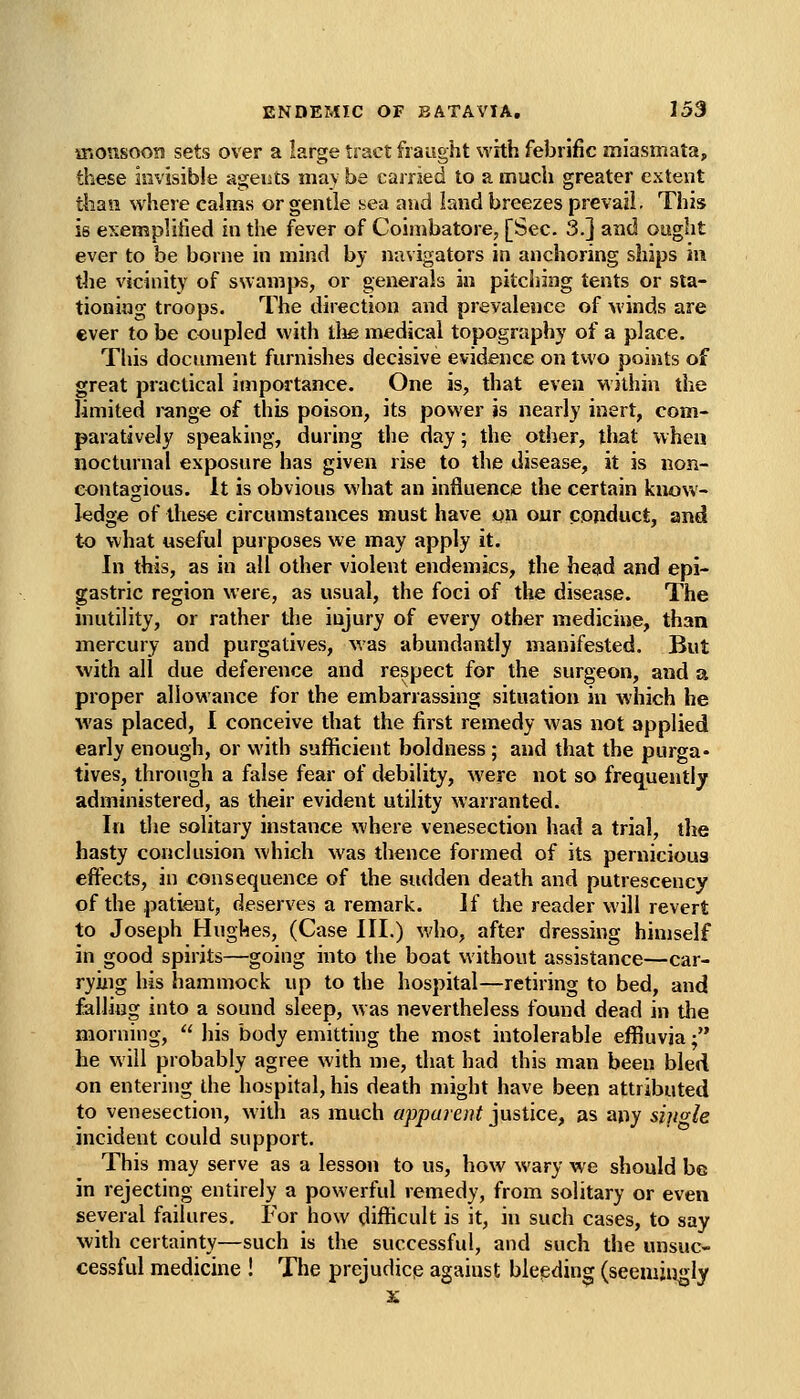 ir.ousooB sets over a large tract fraught with febrific miasmata, these invisible ageuts may be carried to a much greater extent than where calms or gentle aen and land breezes prevail. This is exemplified in the fever of Coimbatore, [Sec. 3.] and ought ever to be borne in mind by navigators in anchoring ships in the vicinity of ssvamps, or generals in pitching tents or sta- tioning troops. The direction and prevalence of winds are ever to be coupled with llua medical topography of a place. This document furnishes decisive evidence on two points of great practical importance. One is, that even within the limited range of this poison, its power is nearly inert, com- paratively speaking, during the day; the other, that when nocturnal exposure has given rise to the disease, it is non- contagious. It is obvious what an influence the certain know- ledge of these circumstances must have on our conduct, and to what useful purposes we may apply it. In this, as in all other violent endemics, the head and epi- gastric region were, as usual, the foci of the disease. The inutility, or rather the injury of every other medicine, than mercury and purgatives, was abundantly manifested. But with all due deference and respect for the surgeon, and a proper allowance for the embarrassing situation in which he was placed, 1 conceive that the first remedy was not applied early enough, or with sufficient boldness; and that the purga- tives, through a false fear of debility, were not so frequently administered, as their evident utility warranted. In the solitary instance where venesection had a trial, the hasty conclusion which was thence formed of its pernicious effects, in consequence of the sudden death and putrescency of the patient, deserves a remark. If the reader will revert to Joseph Hughes, (Case III.) who, after dressing himself in good spirits—going into the boat without assistance—car- rying his hammock up to the hospital—retiring to bed, and falling into a sound sleep, was nevertheless found dead in the morning,  his body emitting the most intolerable effluvia; he will probably agree with me, that had this man been bled on entering the hospital, his death might have been attributed to venesection, witli as much apparent justice, as any sipgle incident could support. This may serve as a lesson to us, how wary we should be in rejecting entirely a powerful remedy, from solitary or even several failures. For how difficult is it, hi such cases, to say \vidi certainty—such is the successful, and such the unsuc- cessful medicine ! The prejudice against bleeding (seemjiigly