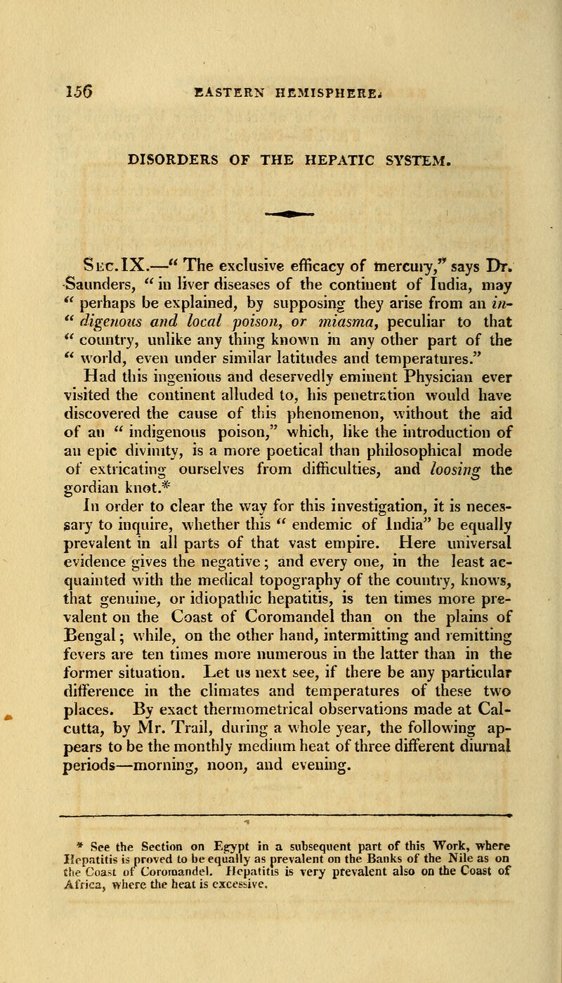 DISORDERS OF THE HEPATIC SYSTEM. Sec.IX.— The exclusive efficacy of tnercujy,'* says Dr. Saunders,  in liver diseases of the continent of India, may  perhaps be explained, by supposing they arise from an in-  digenous and local poison, or miasma, peculiar to that *' country, unlike any thing known in any other part of the  world, even under similar latitudes and temperatures. Had this ingenious and deservedly eminent Physician ever visited the continent alluded to, his penetration would have discovered the cause of this phenomenon, without the aid of an  indigenous poison, which, like the introduction of an epic divinity, is a more poetical than philosophical mode of extricating ourselves from difficulties, and loosing the gordian knot.* In order to clear the way for this investigation, it is neces- sary to inquire, whether this  endemic of India be equally prevalent in all parts of that vast empire. Here universal evidence gives the negative; and every one, in the least ac- quainted with the medical topography of the country, knows, that genuine, or idiopathic hepatitis, is ten times more pre- valent on the Coast of Coromandel than on the plains of Bengal; while, on the other hand, intermitting and remitting fevers are ten times more numerous in the latter than in the former situation. Let us next see, if there be any particular difference in the climates and temperatures of these two places. By exact thermometrical observations made at Cal- cutta, by Mr. Trail, during a whole year, the following ap- pears to be the monthly medium heat of three different diurnal periods—morning, noon, and evening. * See the Section on Egrypt in a subsequent part of this Work, where Hepatitis is proved to be equally as prevalent on the Banks of the Nile as on the Coast ot Coroioandel. Hepatitis is very prevalent also on the Coast of Africa, where tlic heat is excessive.