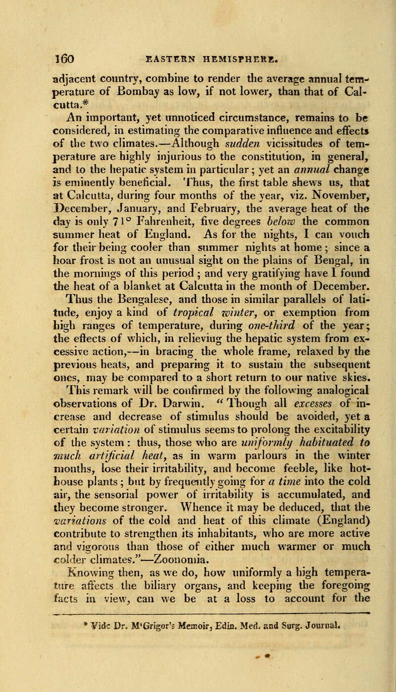 adjacent country, combine to render the average annual tem- perature of Bombay as low, if not lower, than that of Cal- cutta.* An important, yet unnoticed circumstance, remains to be considered, in estimating the comparative influence and effects of the two climates.—Although sudden vicissitudes of tem- perature are highly injurious to the constitution, in general, and to the hepatic system in particular; yet an annual change is eminently beneficial. Thus, the first table shews us, that at Calcutta, during four months of the year, viz. November, 3>ecember, January, and February, the average heat of the day is only 71 ° Fahrenheit, five degrees helow the common summer heat of England. As for the nights, I can vouch for their being cooler than summer nights at home ; since a hoar frost is not an unusual sight on the plains of Bengal, in the mornings of this period ; and very gratifying have 1 found the heat of a blanket at Calcutta in the month of December. Thus the Bengalese, and those in similar parallels of lati- tude, enjoy a kind of tropical zvinter, or exemption from high ranges of temperature, during one-third of the year; the effects of which, in relieving the hepatic system from ex- cessive action,—in bracing the whole frame, relaxed by the previous heats, and preparing it to sustain the subsequent ones, may be compared to a short return to our native skies. This remark will be confirmed by the follov-ing analogical observations of Dr. Darwin.  Though all excesses of in- crease and decrease of stimulus should be avoided, yet a certain variation of stimulus seems to prolong the excitability of the system : thus, those who are umformly habituated to much artijicial heat, as in warm parlours in the winter months, lose their irritability, and become feeble, like hot- house plants; but by frequently going for a time into the cold air, the sensorial power of irritability is accumulated, and they become stronger. Whence it may be deduced, that the variations of the cold and heat of this climate (England) contribute to strengthen its inhabitants, who are more active and vigorous than those of either much warmer or much colder climates.—Zoonomia. Knowing then, as we do, how uniformly a high tempera- ture affects the biliary organs, and keeping the foregoing facts in view, can we be at a loss to account for the * yidc Dr. M'Grigor's Memoir, Edin. Med. and Surg. Journal.