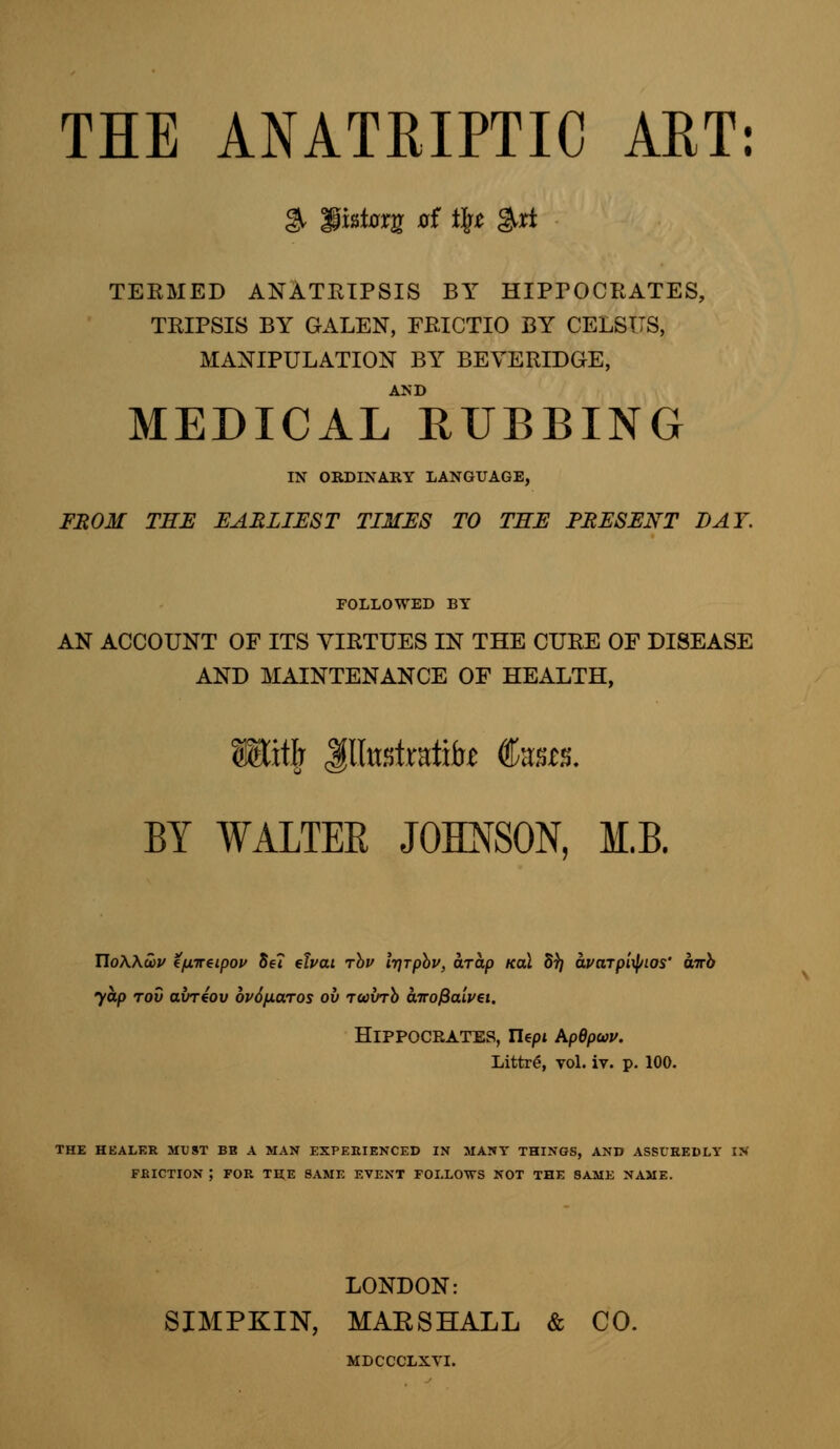 THE ANATRIPTIC ART: & fist0rg of i\t &rt TEEMED ANATRIPSIS BY HIPTOCRATES, TRIPSIS BY GALEN, FRICTIO BY CELSTTS, MANIPULATION BY BEVERIDGE, MEDICAL RUBBING IN ORDINARY LANGUAGE, FROM THE EARLIEST TIMES TO TEE PRESENT DAY. FOLLOWED BY AN ACCOUNT OF ITS VIRTUES IN THE CURE OF DISEASE AND MAINTENANCE OF HEALTH, » Jlforfrafite Sous. BY WALTEE JOHNSON, M.B. TloAAcov tfjLiteipov Se7 chat rbu Irjrpbv, arap kcu 5^ avaTp'upLOS' airh yap tov avreov 6v6/j.aros ov iwxrrb atrofiaivei. Hippocrates, riept kpdpuv. Littre, vol. iv. p. 100. THE HEALER MUST BB A MAN EXPERIENCED IN MANY THINGS, AND ASSUREDLY IN FRICTION ; FOR THE SAME EVENT FOLLOWS NOT THE SAME NAME. LONDON: SIMPKIN, MAESHALL & CO. MDCCCLXVI.