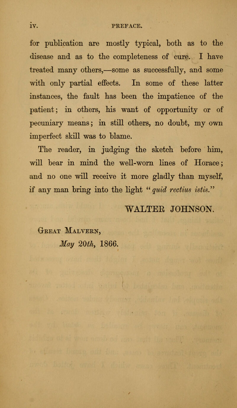 for publication are mostly typical, both as to the disease and as to the completeness of cure. I have treated many others,—some as successfully, and some with only partial effects. In some of these latter instances, the fault has been the impatience of the patient; in others, his want of opportunity or of pecuniary means; in still others, no doubt, my own imperfect skill was to blame. The reader, in judging the sketch before him, will bear in mind the well-worn lines of Horace; and no one will receive it more gladly than myself, if any man bring into the light quid rectius istis WALTEE JOHNSON. Great Malvern, May 20th, 1866.