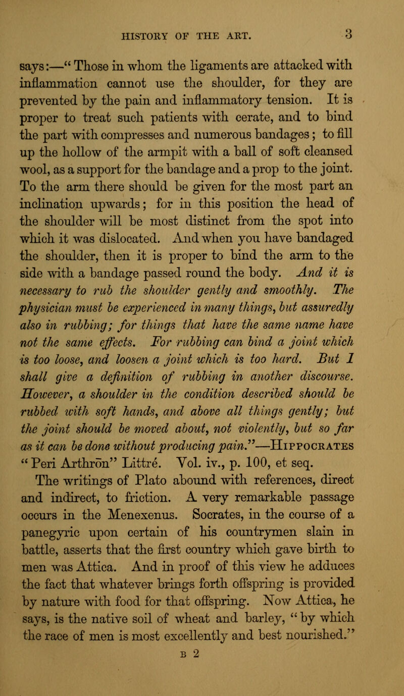 says:— Those in whom the ligaments are attacked with inflammation cannot nse the shoulder, for they are prevented by the pain and inflammatory tension. It is proper to treat such patients with cerate, and to bind the part with compresses and numerous bandages; to fill up the hollow of the armpit with a ball of soft cleansed wool, as a support for the bandage and a prop to the joint. To the arm there should be given for the most part an inclination upwards; for in this position the head of the shoulder will be most distinct from the spot into which it was dislocated. And when you have bandaged the shoulder, then it is proper to bind the arm to the side with a bandage passed round the body. And it is necessary to rub the shoulder gently and smoothly. The physician must be experienced in many things, but assuredly also in rubbing; for things that have the same name have not the same effects. For rubbing can bind a joint which is too loose, and loosen a joint which is too hard. But 1 shall give a definition of rubbing in another discourse. However, a shoulder in the condition described should be rubbed with soft hands, and above all things gently; but the joint should be moved about, not violently, but so far as it can be done without producing painP—Hippocrates  Peri Arthron Littre. Vol. iv., p. 100, et seq. The writings of Plato abound with references, direct and indirect, to friction. A very remarkable passage occurs in the Menexenus. Socrates, in the course of a panegyric upon certain of his countrymen slain in battle, asserts that the first country which gave birth to men was Attica. And in proof of this view he adduces the fact that whatever brings forth offspring is provided by nature with food for that offspring. Now Attica, he says, is the native soil of wheat and barley,  by which the race of men is most excellently and best nourished.'' b 2